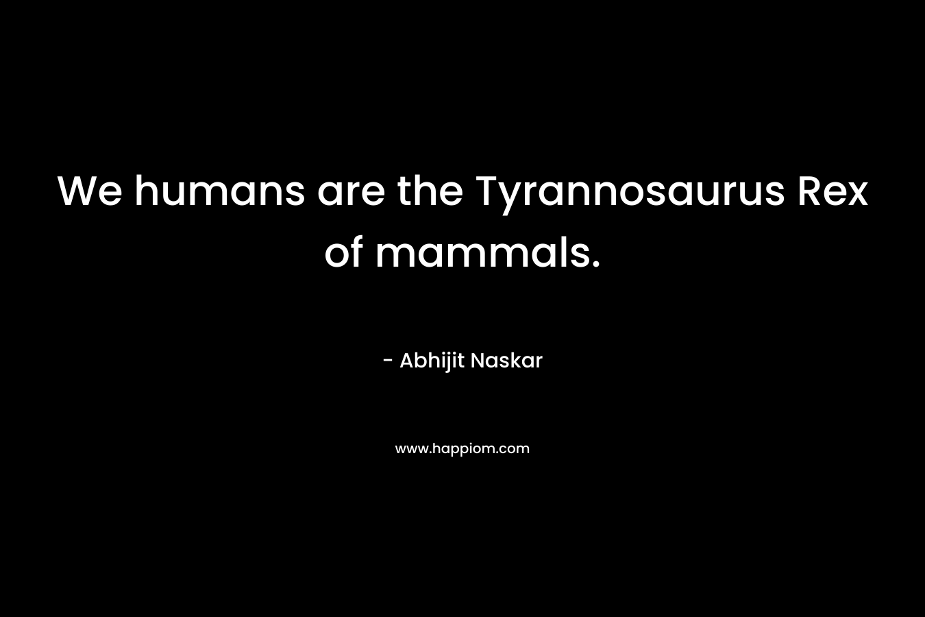 We humans are the Tyrannosaurus Rex of mammals.