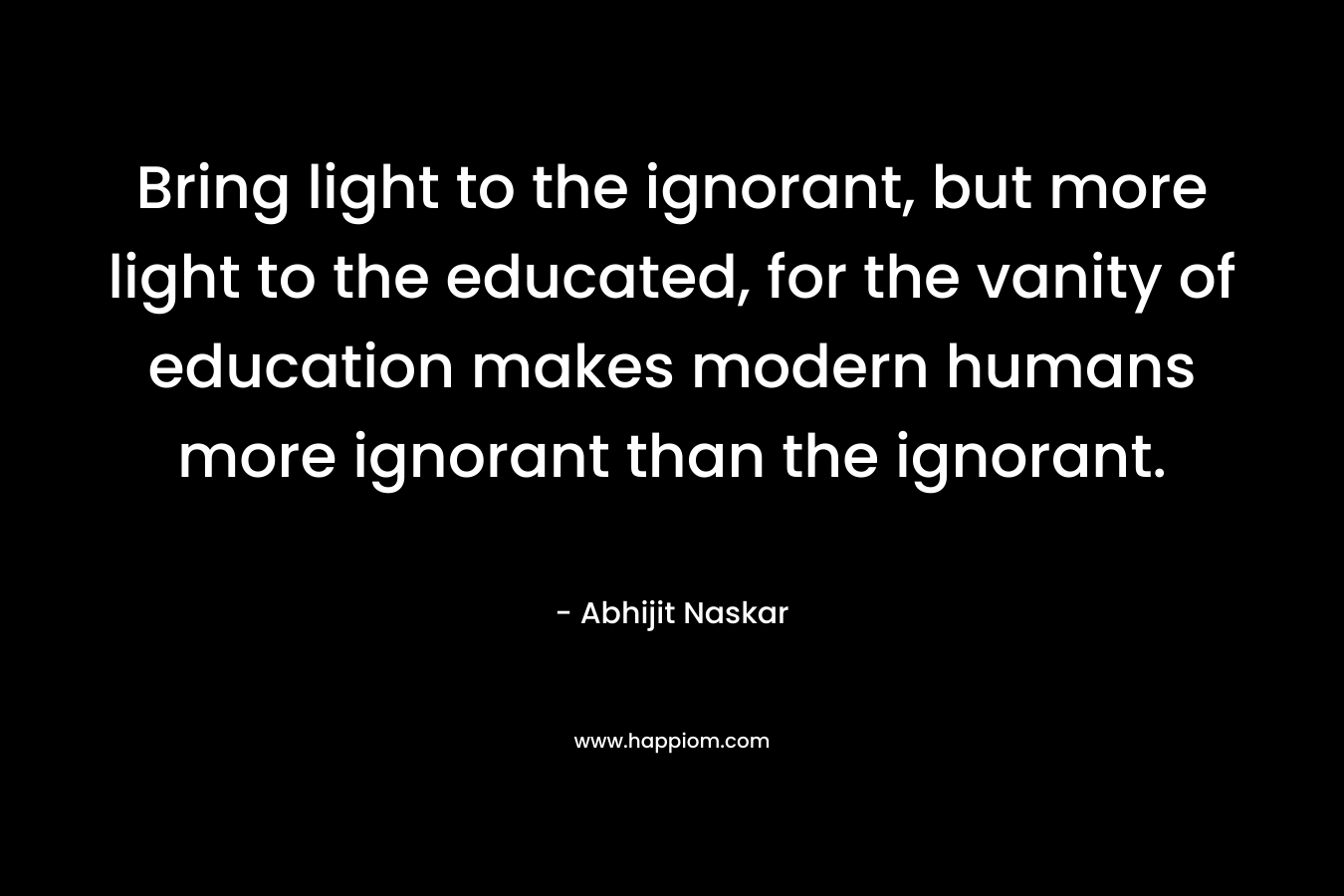 Bring light to the ignorant, but more light to the educated, for the vanity of education makes modern humans more ignorant than the ignorant.