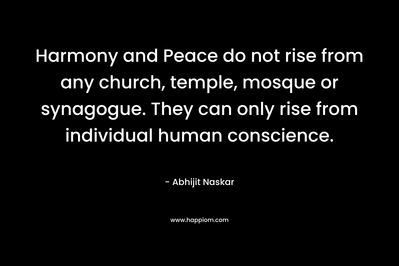 Harmony and Peace do not rise from any church, temple, mosque or synagogue. They can only rise from individual human conscience.