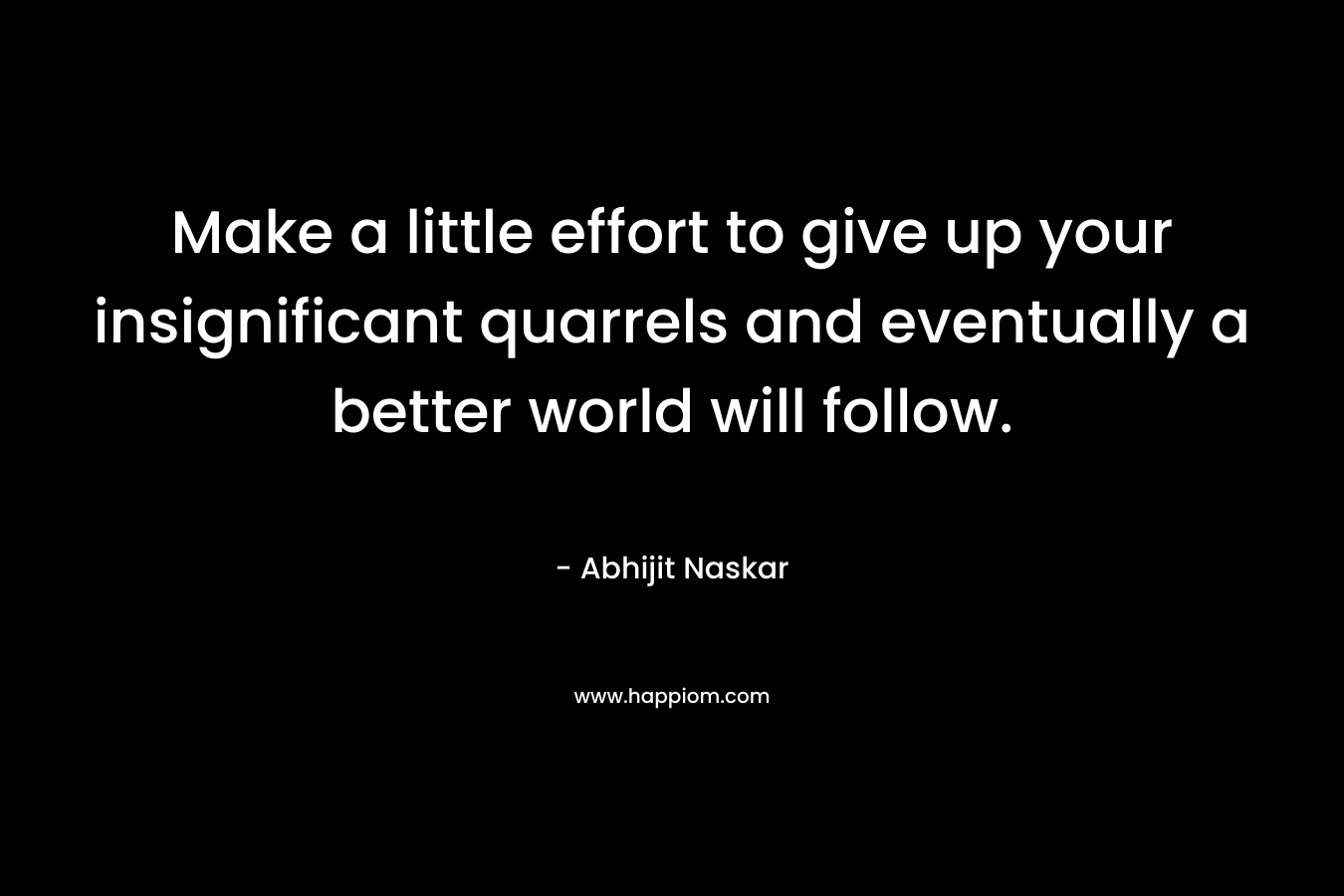 Make a little effort to give up your insignificant quarrels and eventually a better world will follow. – Abhijit Naskar