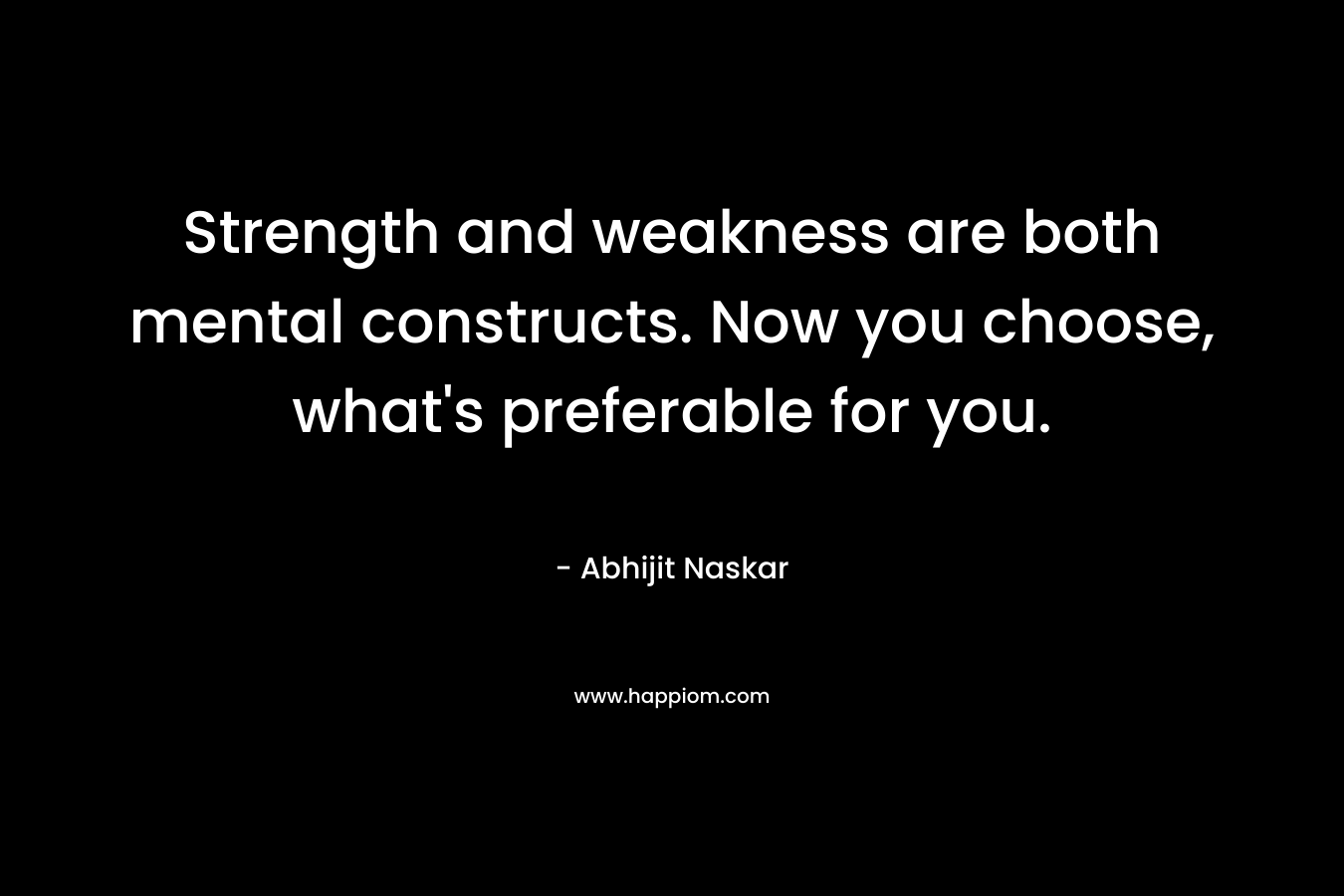 Strength and weakness are both mental constructs. Now you choose, what's preferable for you.