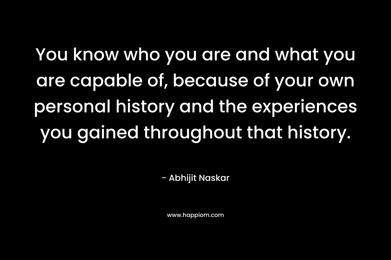You know who you are and what you are capable of, because of your own personal history and the experiences you gained throughout that history.