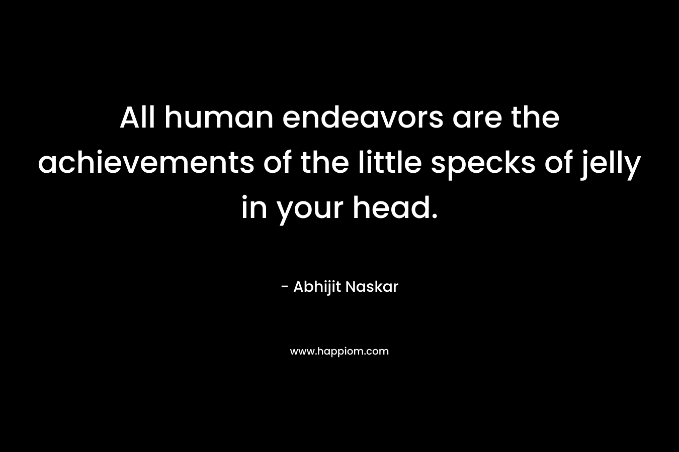 All human endeavors are the achievements of the little specks of jelly in your head.