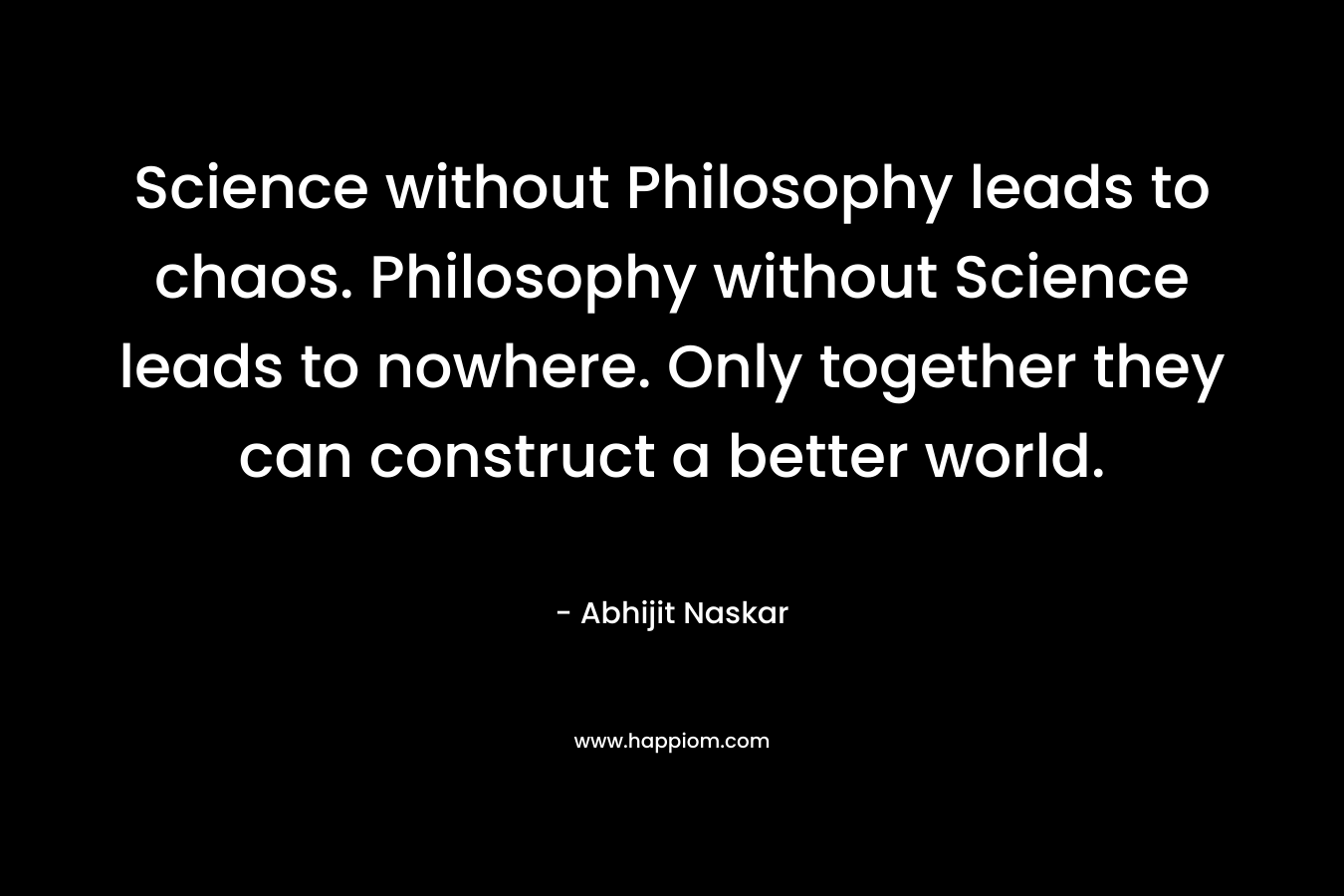 Science without Philosophy leads to chaos. Philosophy without Science leads to nowhere. Only together they can construct a better world.