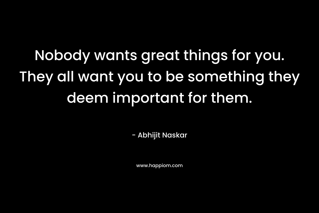 Nobody wants great things for you. They all want you to be something they deem important for them.