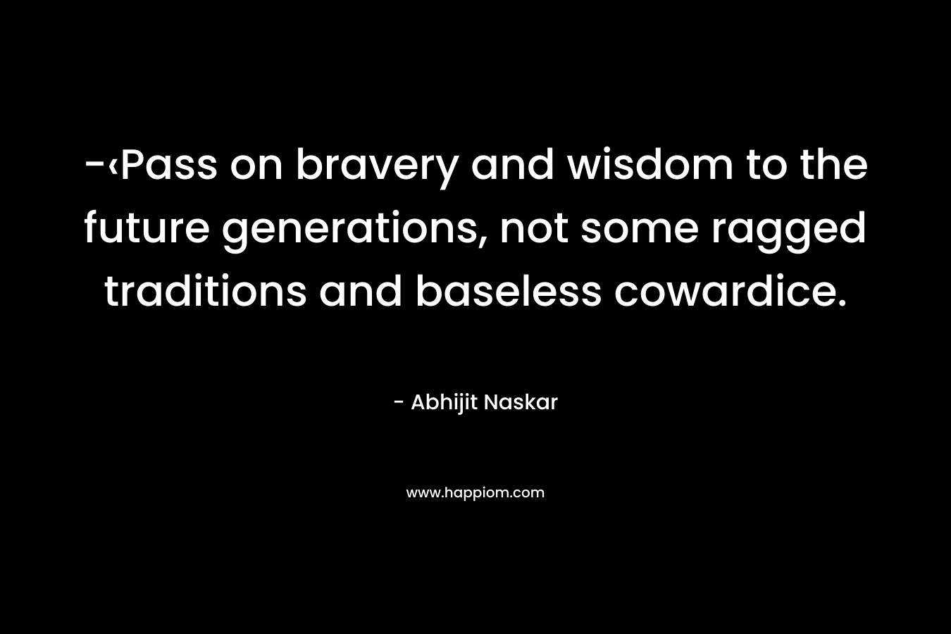 -‹Pass on bravery and wisdom to the future generations, not some ragged traditions and baseless cowardice. – Abhijit Naskar