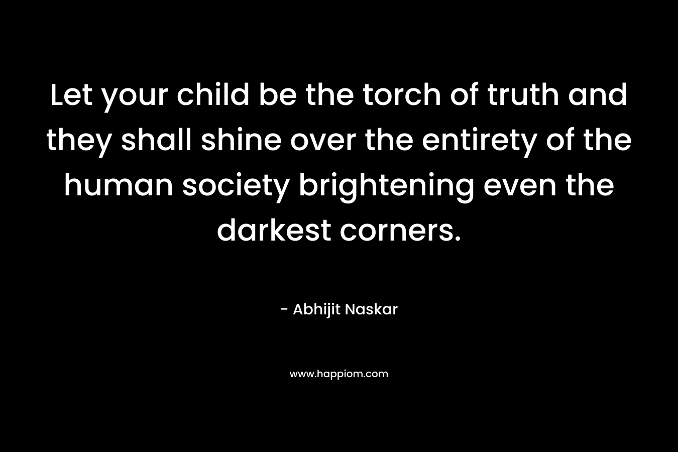 Let your child be the torch of truth and they shall shine over the entirety of the human society brightening even the darkest corners.