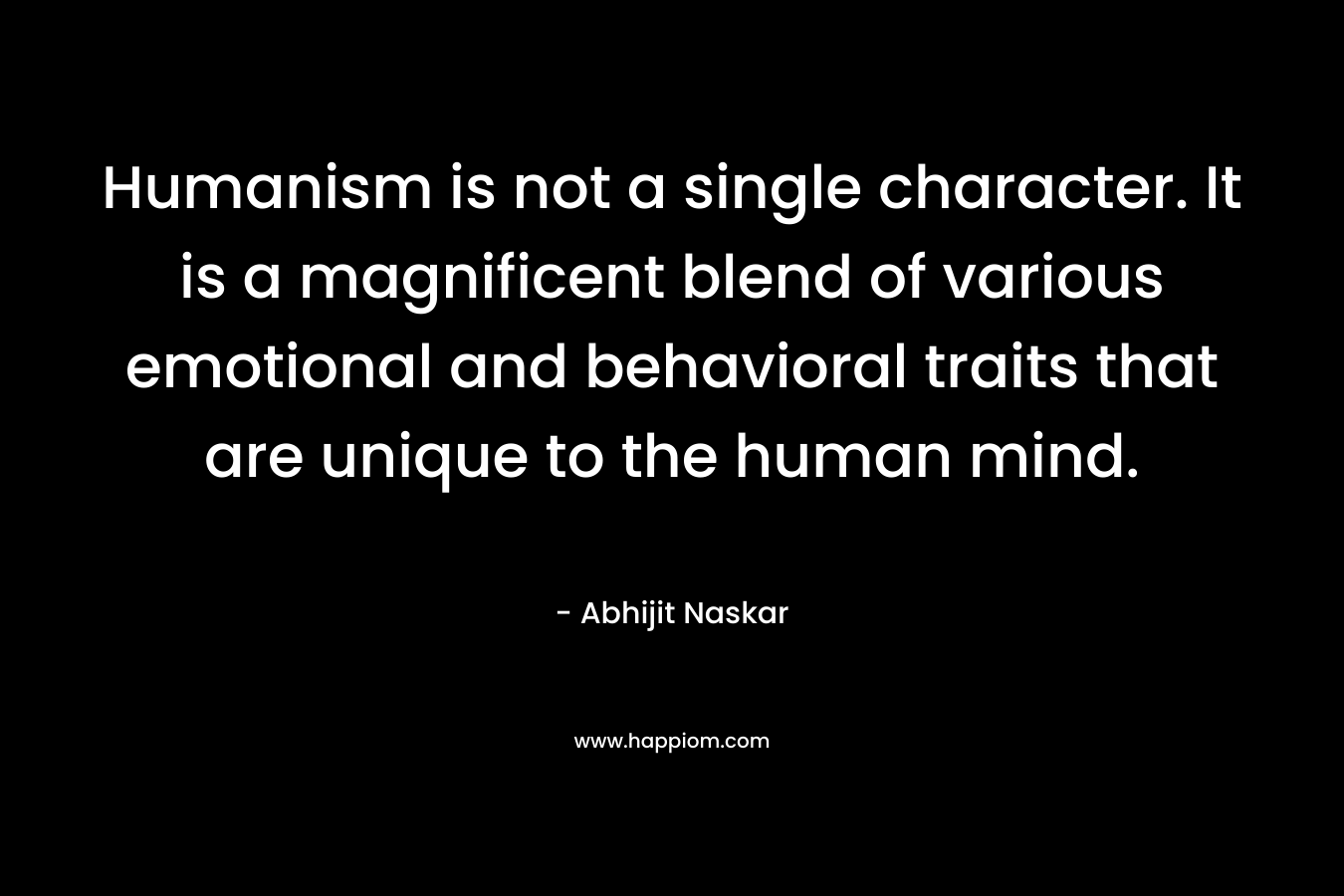Humanism is not a single character. It is a magnificent blend of various emotional and behavioral traits that are unique to the human mind. – Abhijit Naskar