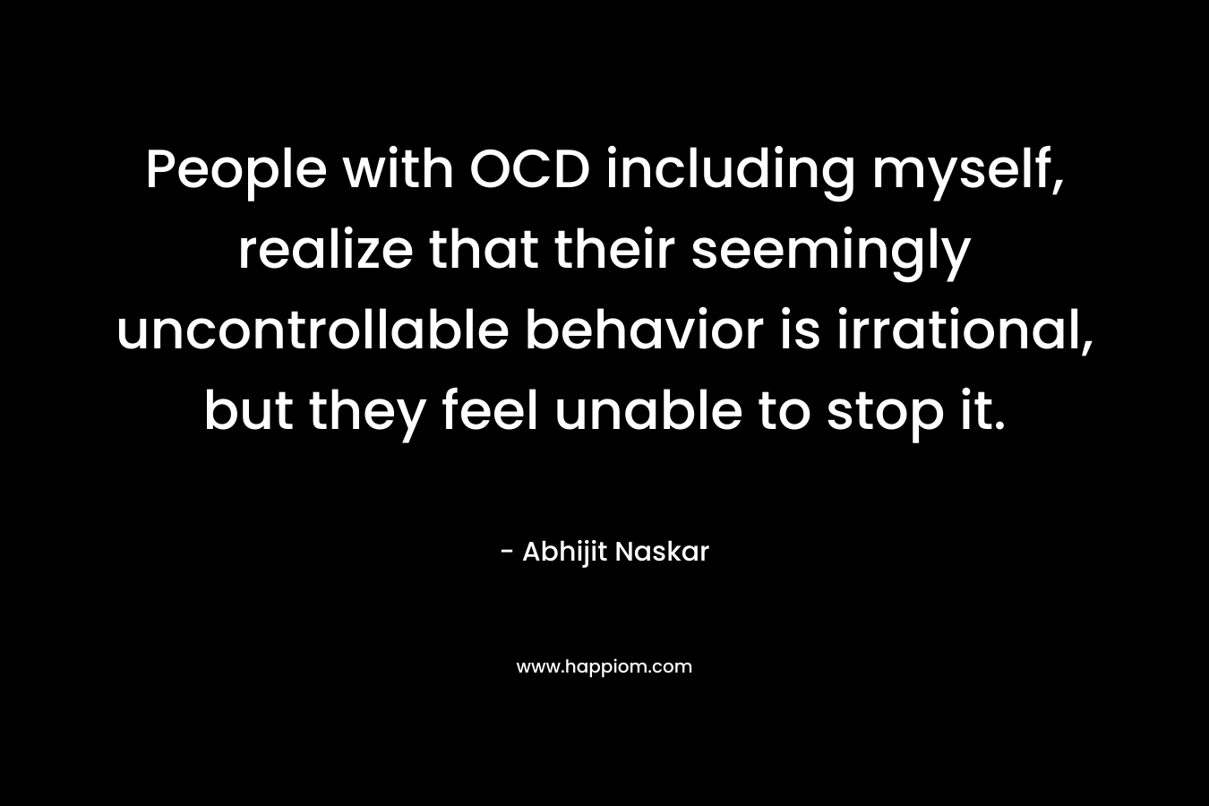 People with OCD including myself, realize that their seemingly uncontrollable behavior is irrational, but they feel unable to stop it.