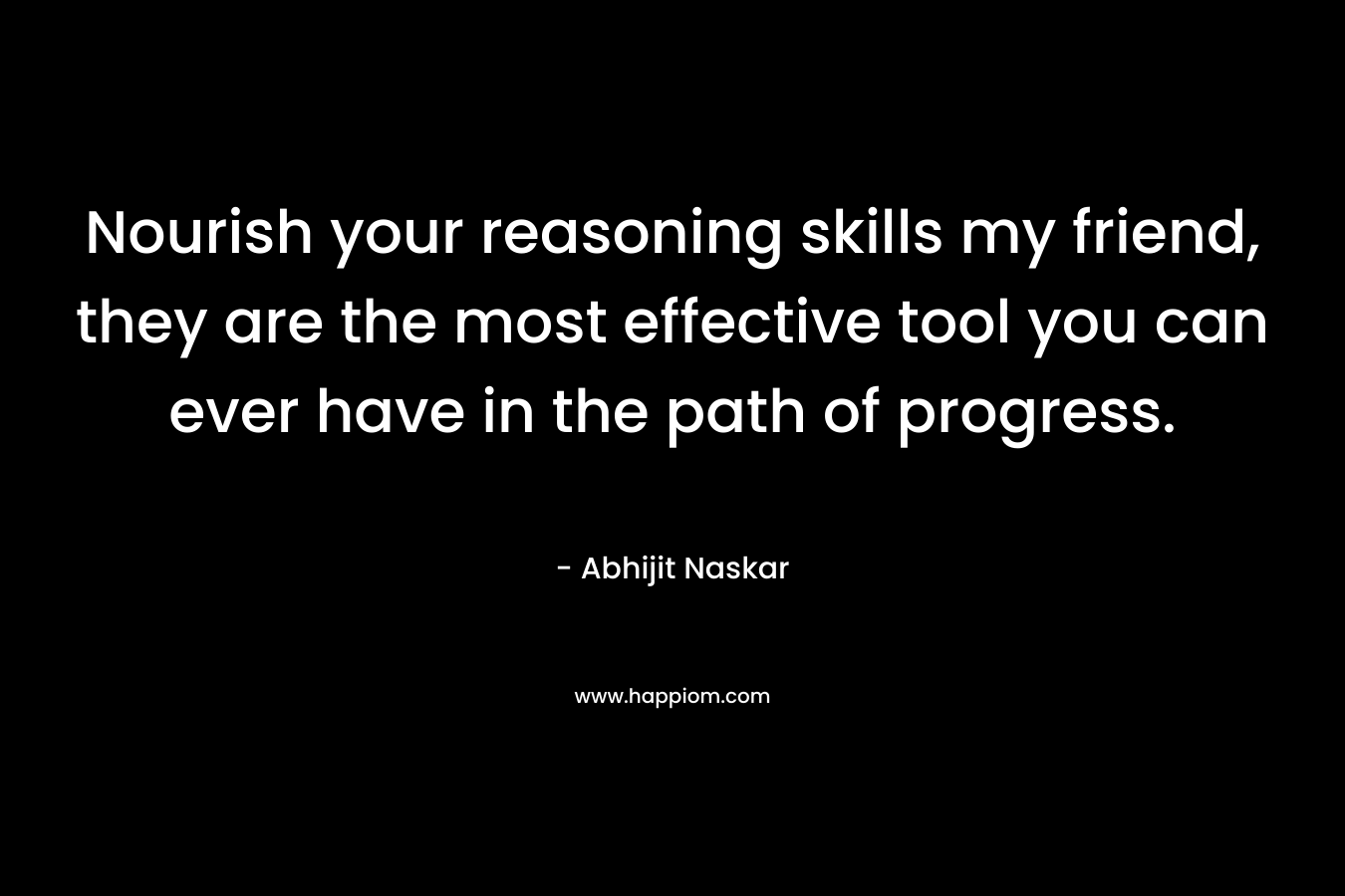 Nourish your reasoning skills my friend, they are the most effective tool you can ever have in the path of progress.