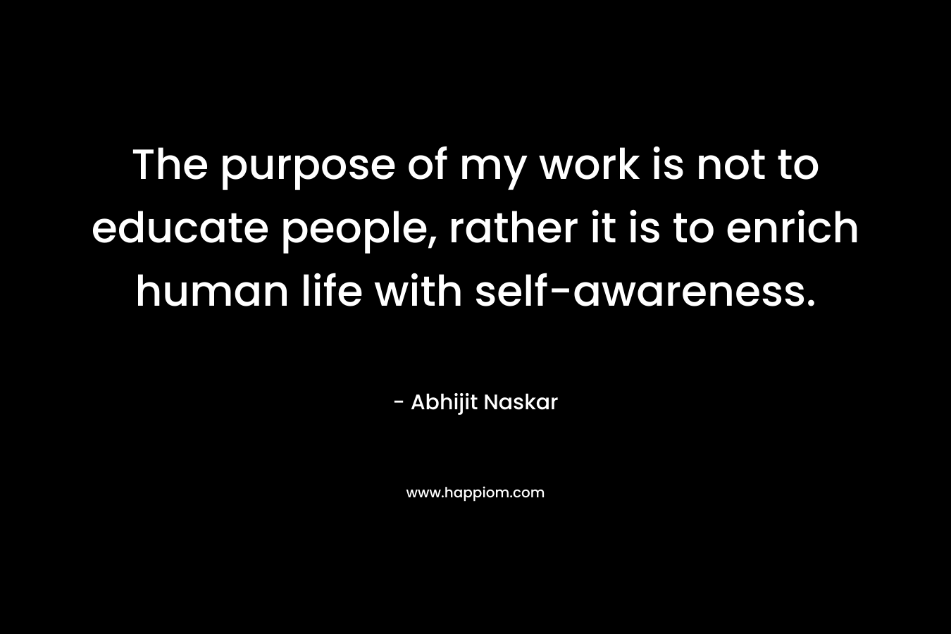 The purpose of my work is not to educate people, rather it is to enrich human life with self-awareness. – Abhijit Naskar