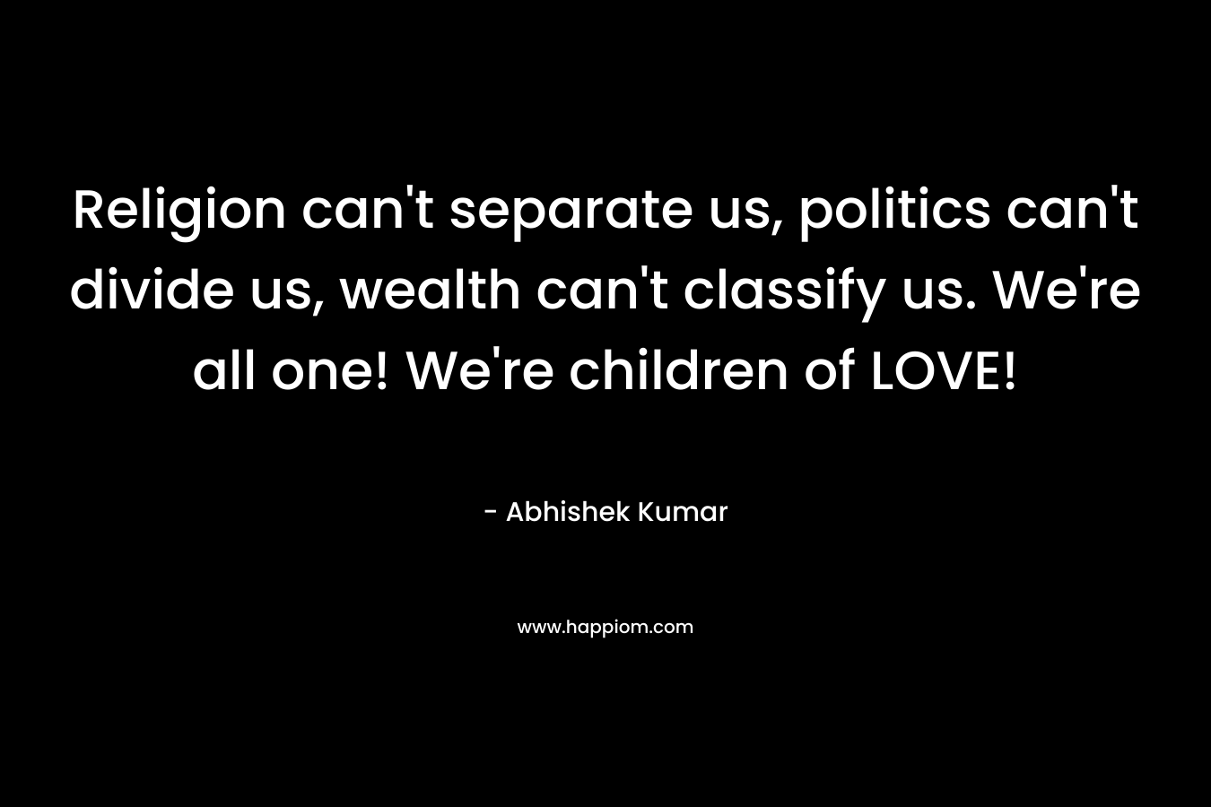 Religion can't separate us, politics can't divide us, wealth can't classify us. We're all one! We're children of LOVE!