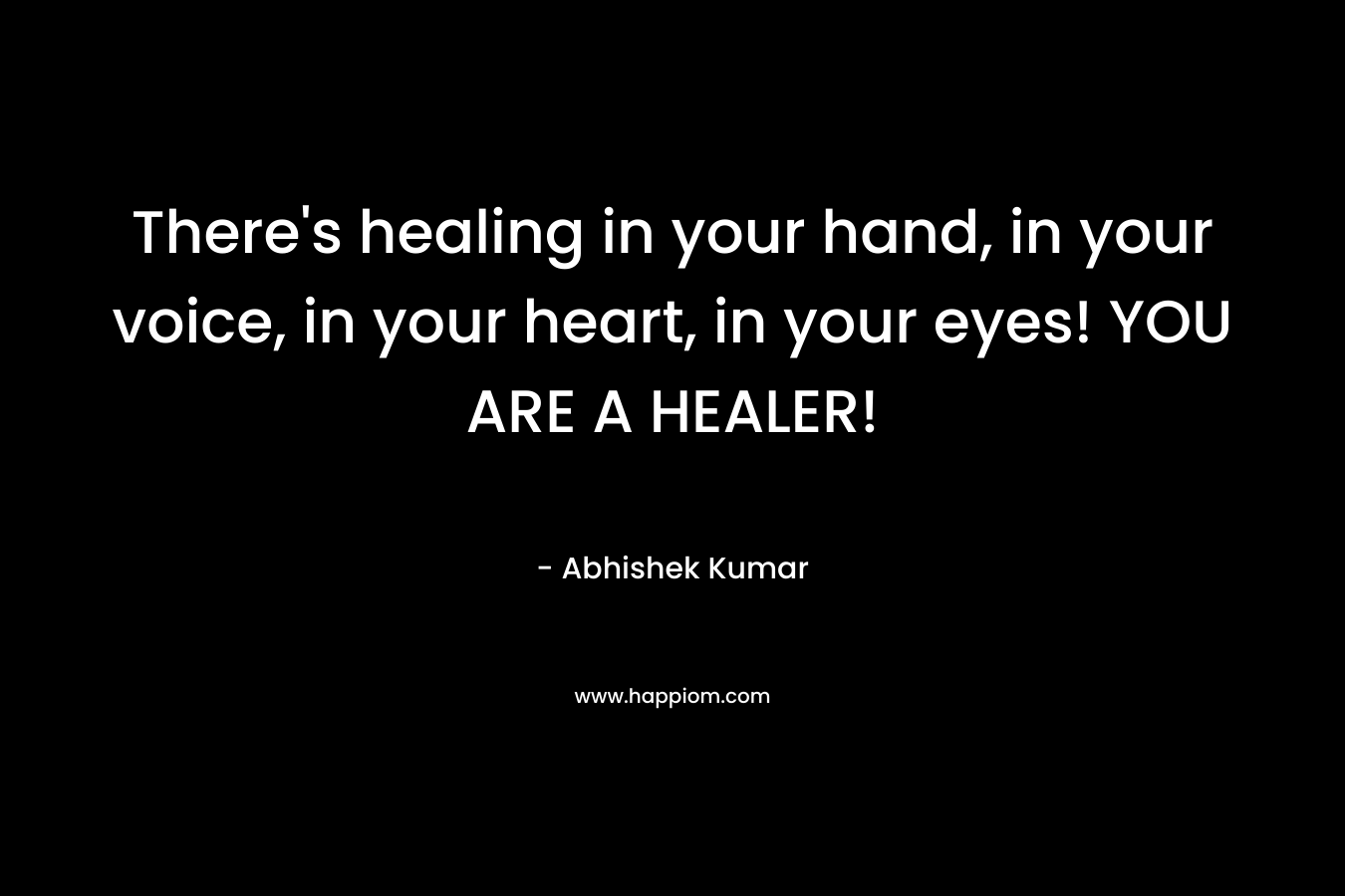 There’s healing in your hand, in your voice, in your heart, in your eyes! YOU ARE A HEALER! – Abhishek Kumar