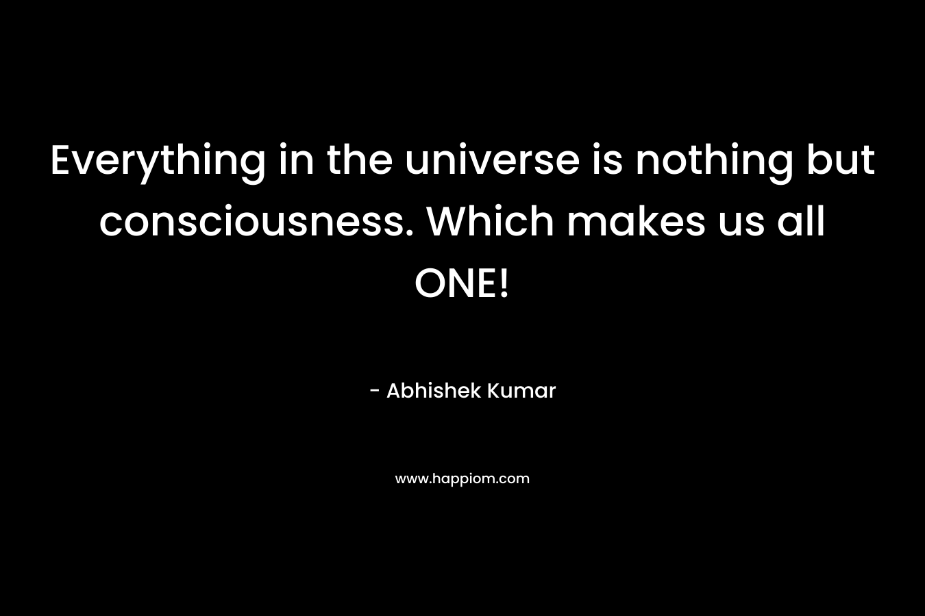 Everything in the universe is nothing but consciousness. Which makes us all ONE! – Abhishek Kumar