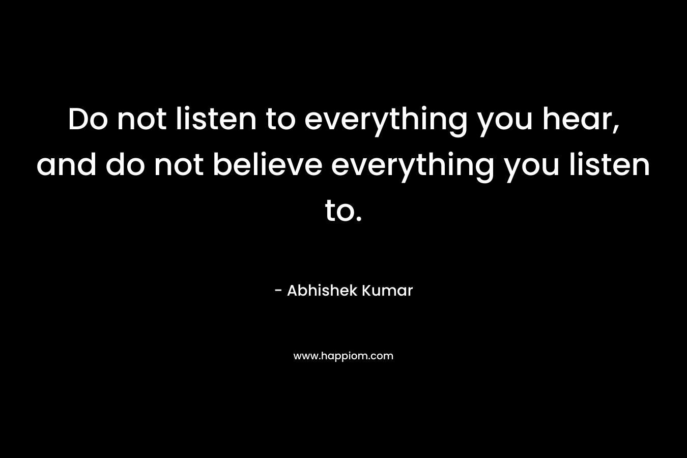 Do not listen to everything you hear, and do not believe everything you listen to.