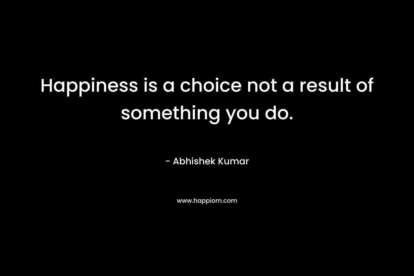 Happiness is a choice not a result of something you do.
