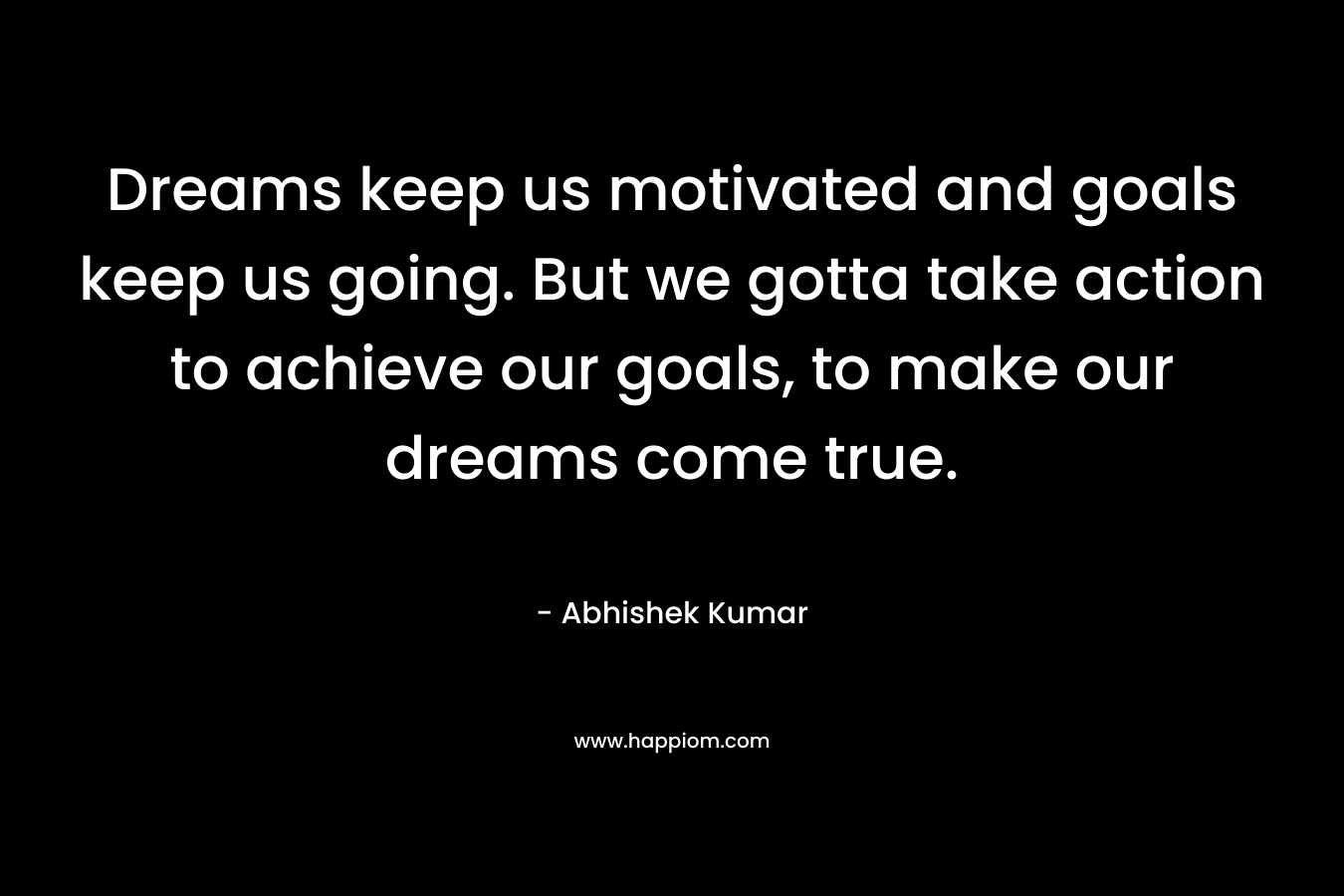 Dreams keep us motivated and goals keep us going. But we gotta take action to achieve our goals, to make our dreams come true.