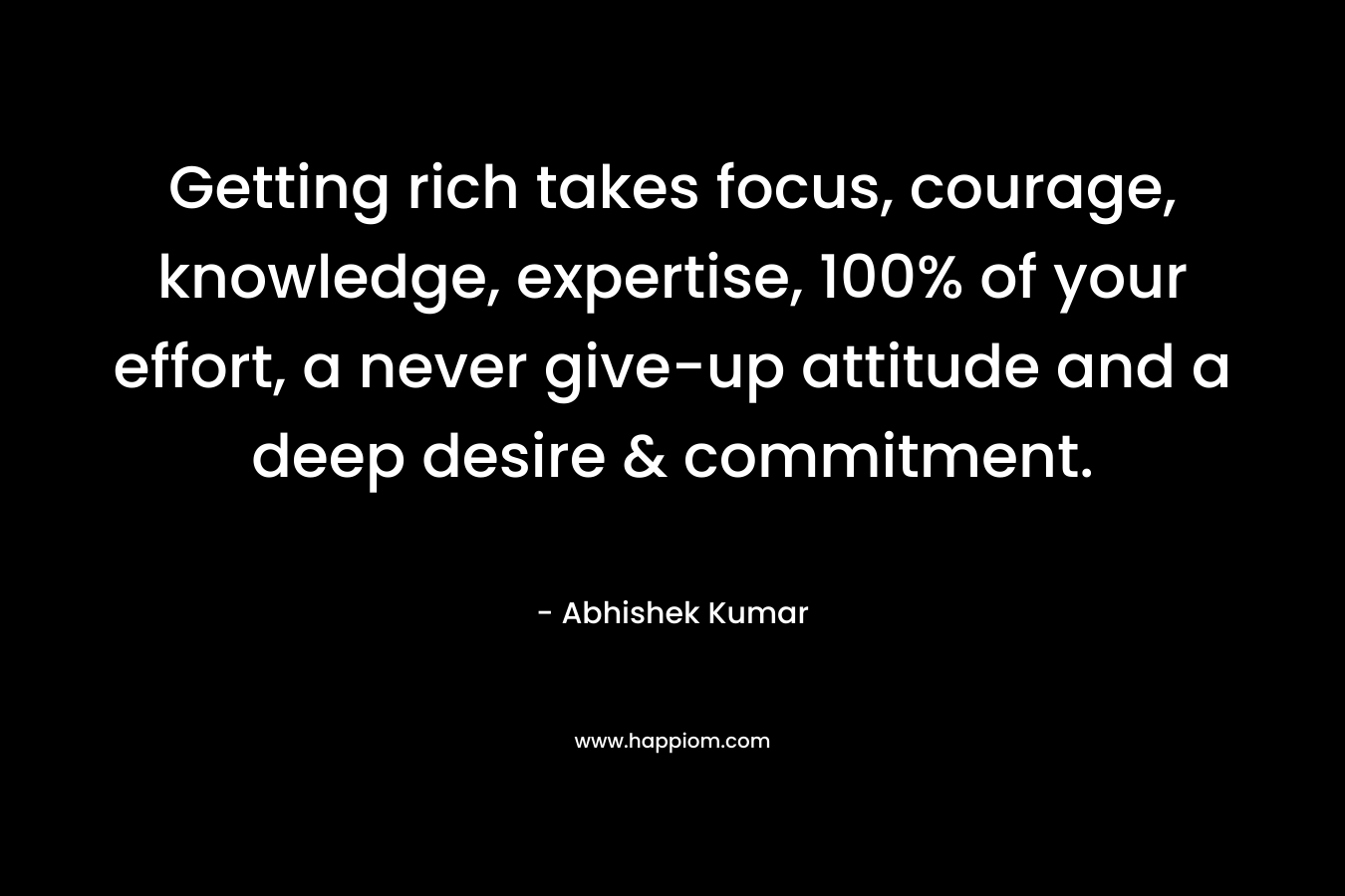 Getting rich takes focus, courage, knowledge, expertise, 100% of your effort, a never give-up attitude and a deep desire & commitment.