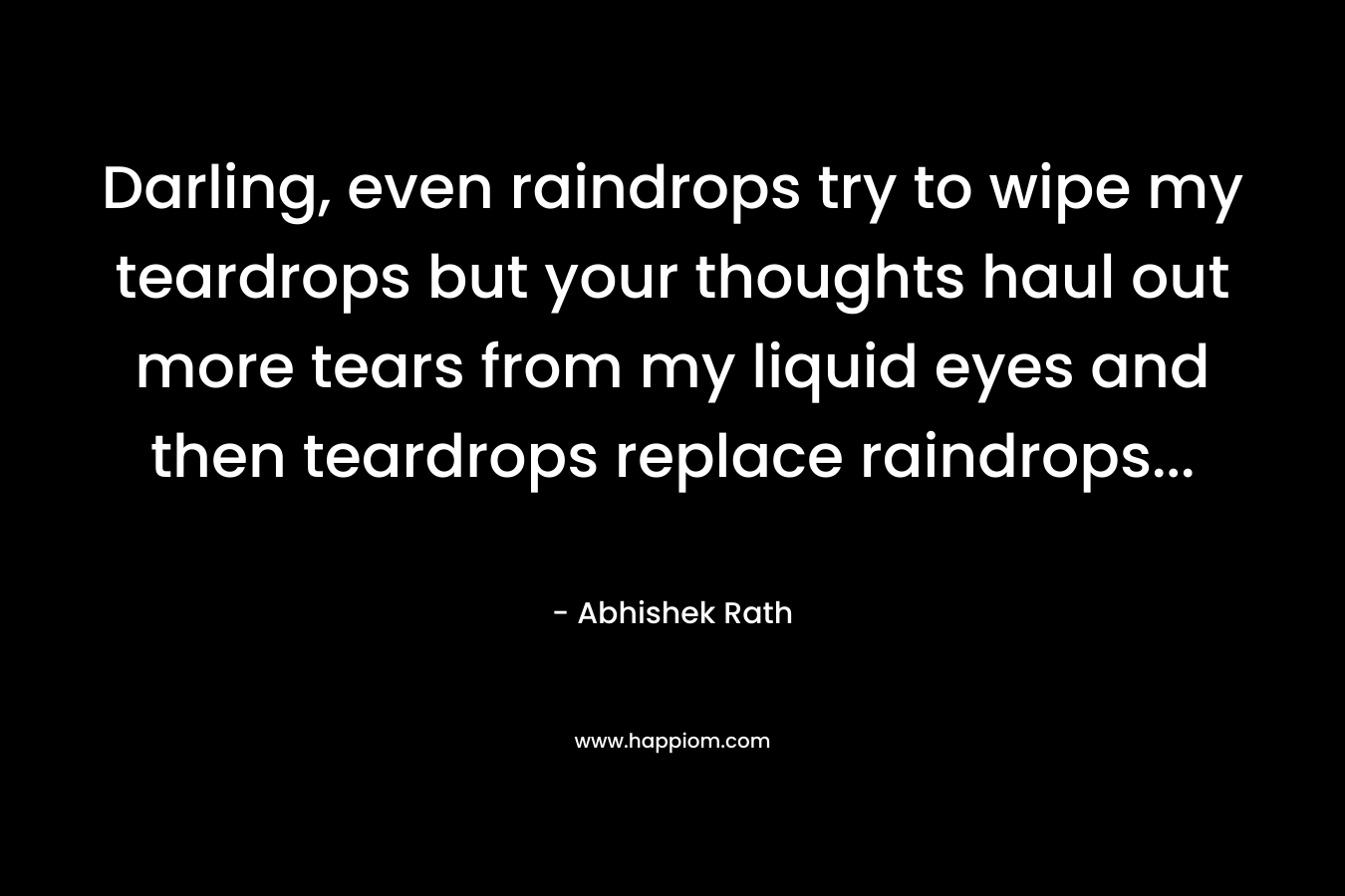 Darling, even raindrops try to wipe my teardrops but your thoughts haul out more tears from my liquid eyes and then teardrops replace raindrops… – Abhishek Rath