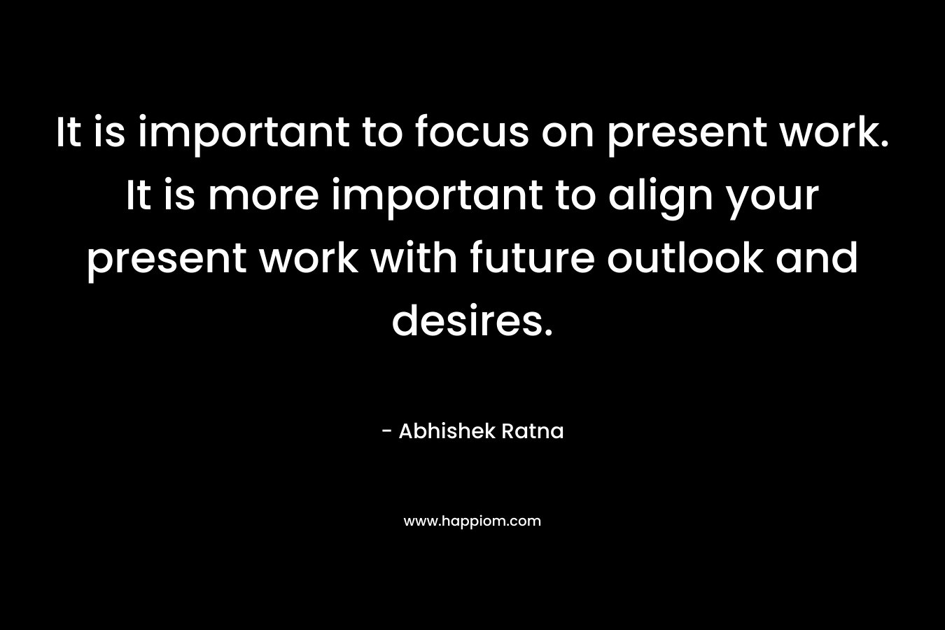 It is important to focus on present work. It is more important to align your present work with future outlook and desires. – Abhishek Ratna