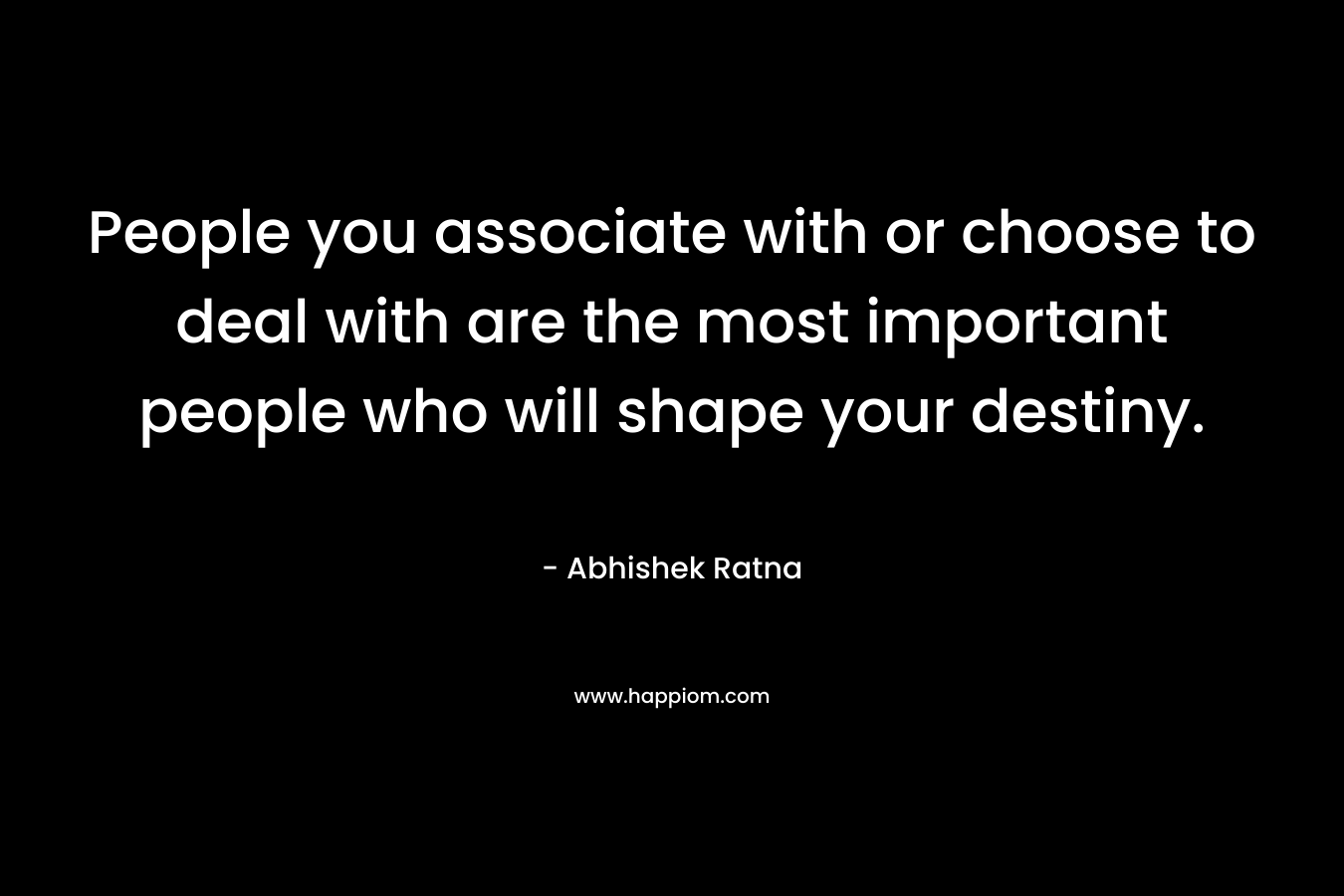 People you associate with or choose to deal with are the most important people who will shape your destiny. – Abhishek Ratna