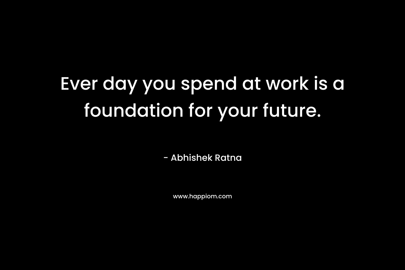 Ever day you spend at work is a foundation for your future. – Abhishek Ratna