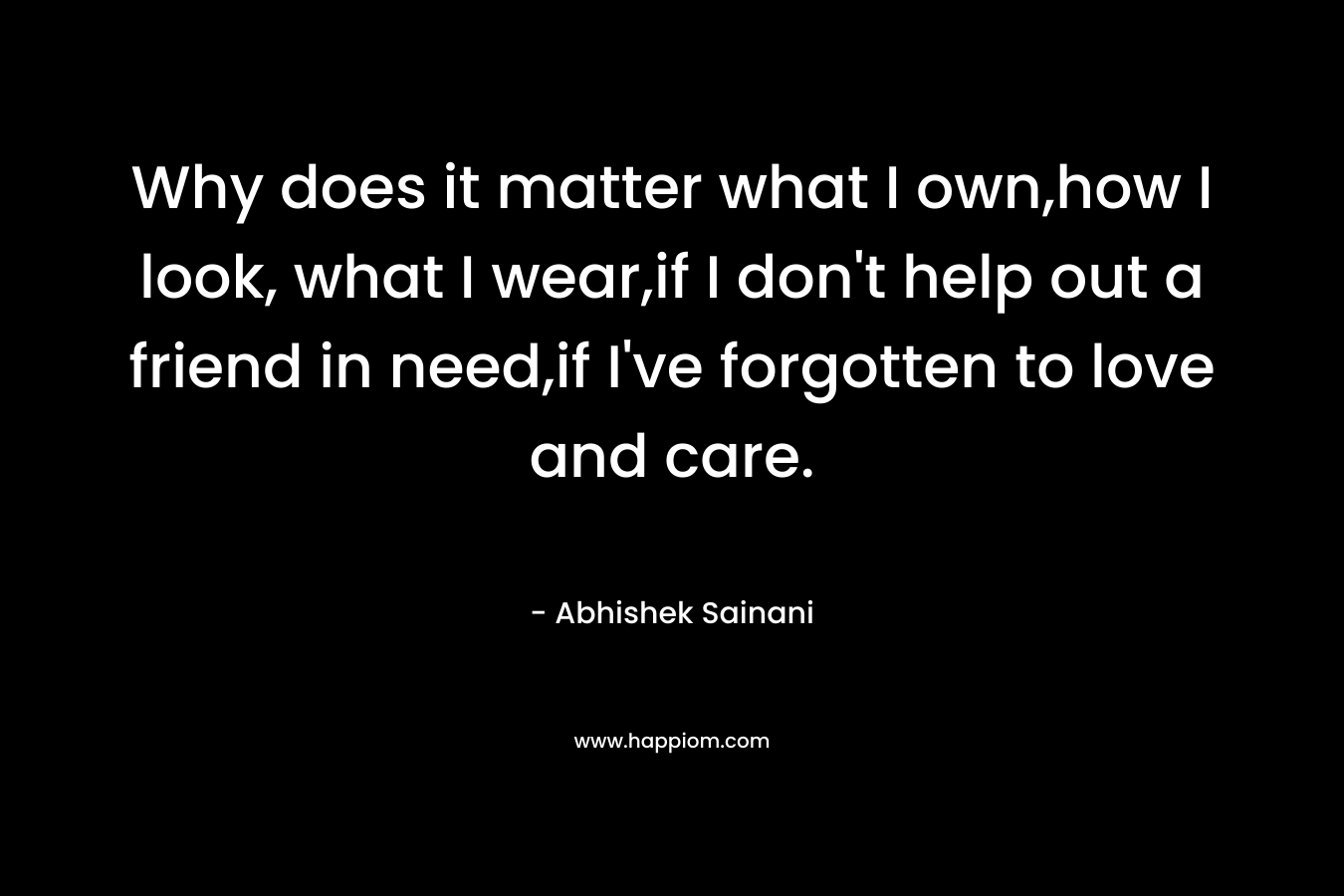 Why does it matter what I own,how I look, what I wear,if I don’t help out a friend in need,if I’ve forgotten to love and care. – Abhishek Sainani