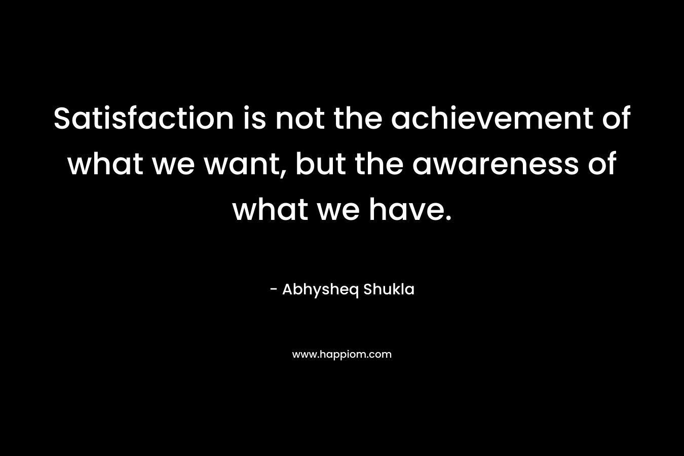 Satisfaction is not the achievement of what we want, but the awareness of what we have.