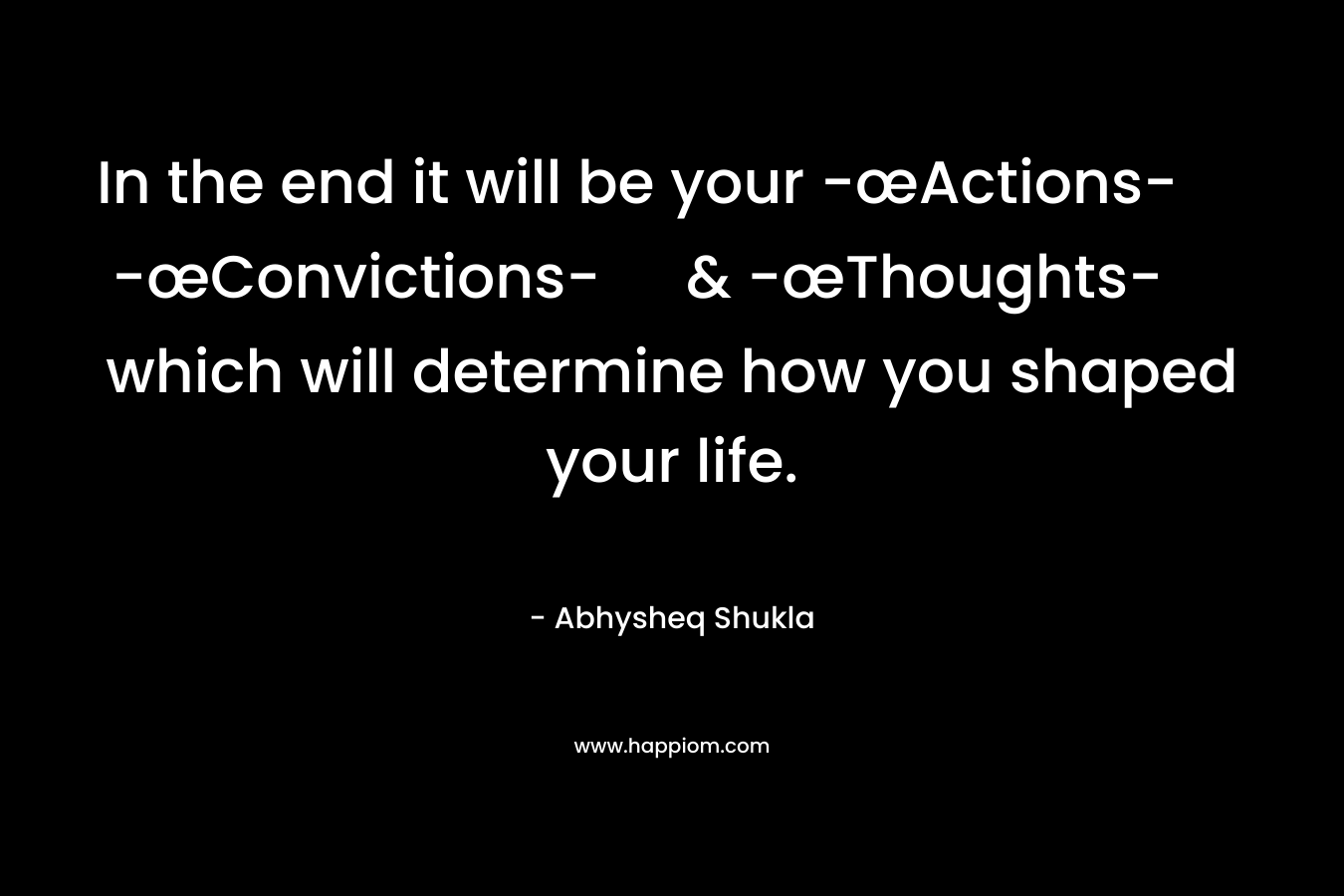 In the end it will be your -œActions- -œConvictions- & -œThoughts- which will determine how you shaped your life. – Abhysheq Shukla