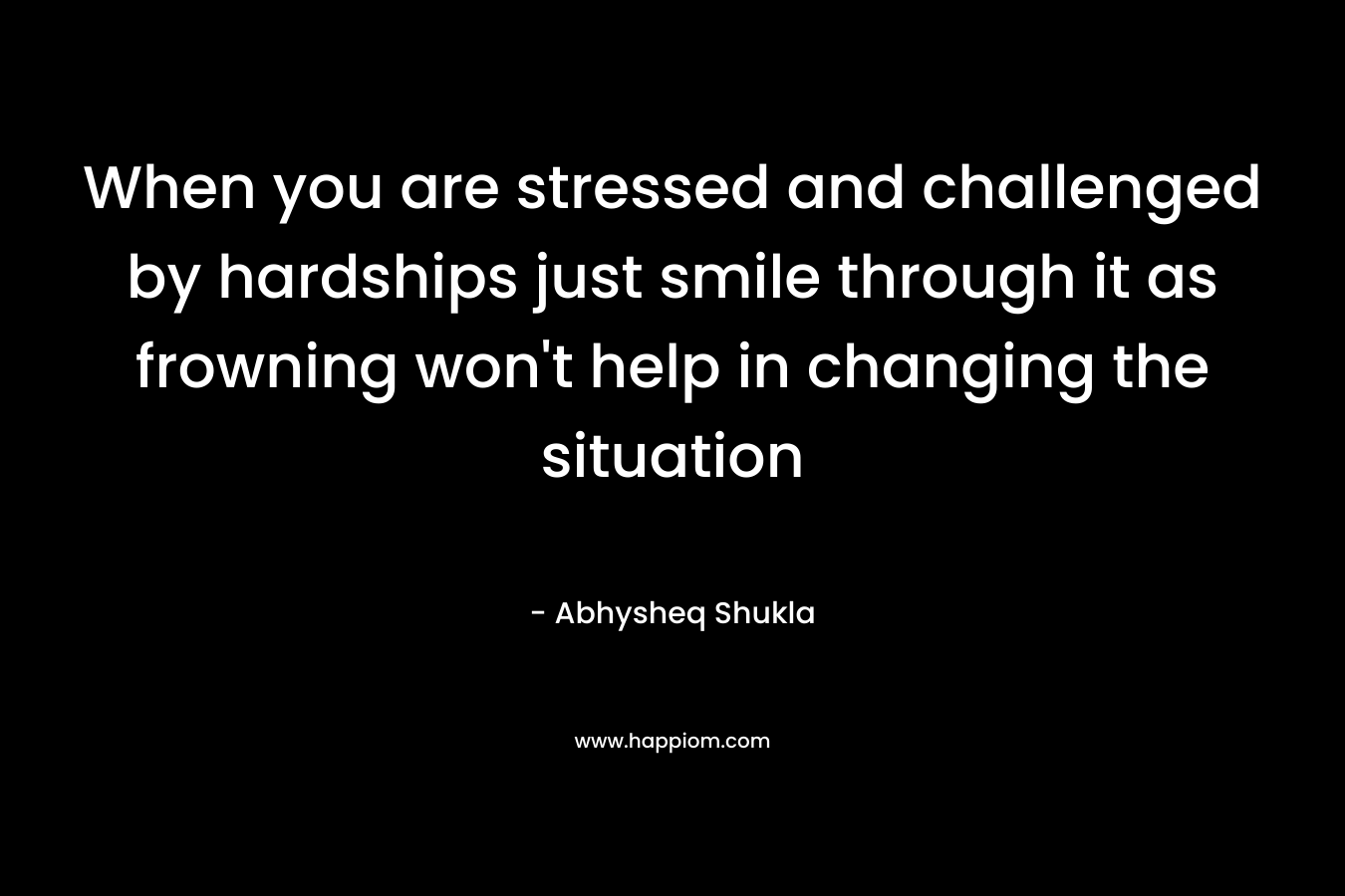 When you are stressed and challenged by hardships just smile through it as frowning won’t help in changing the situation – Abhysheq Shukla