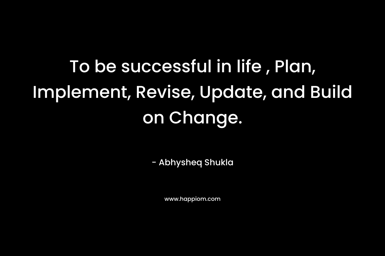 To be successful in life , Plan, Implement, Revise, Update, and Build on Change. – Abhysheq Shukla