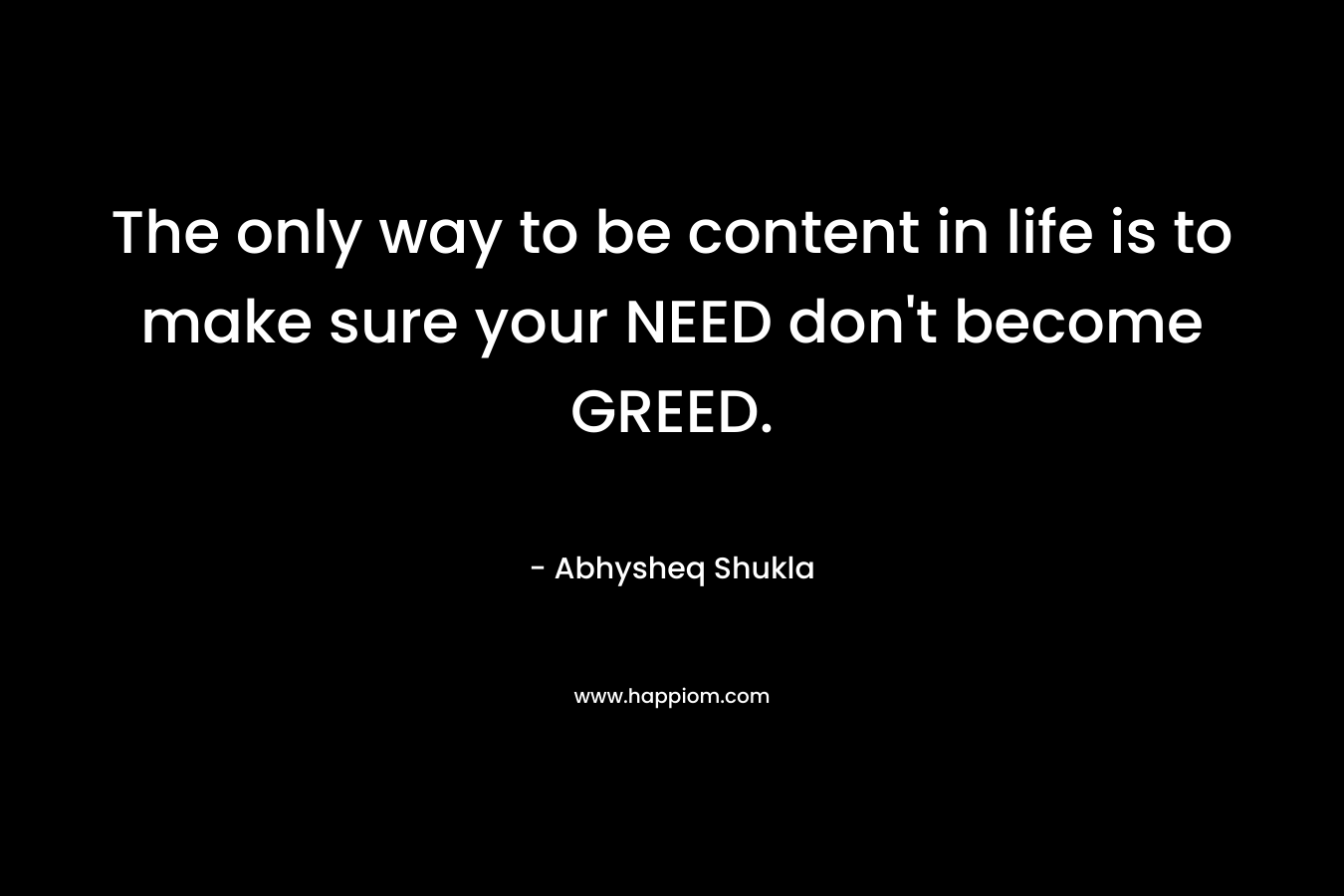 The only way to be content in life is to make sure your NEED don't become GREED.