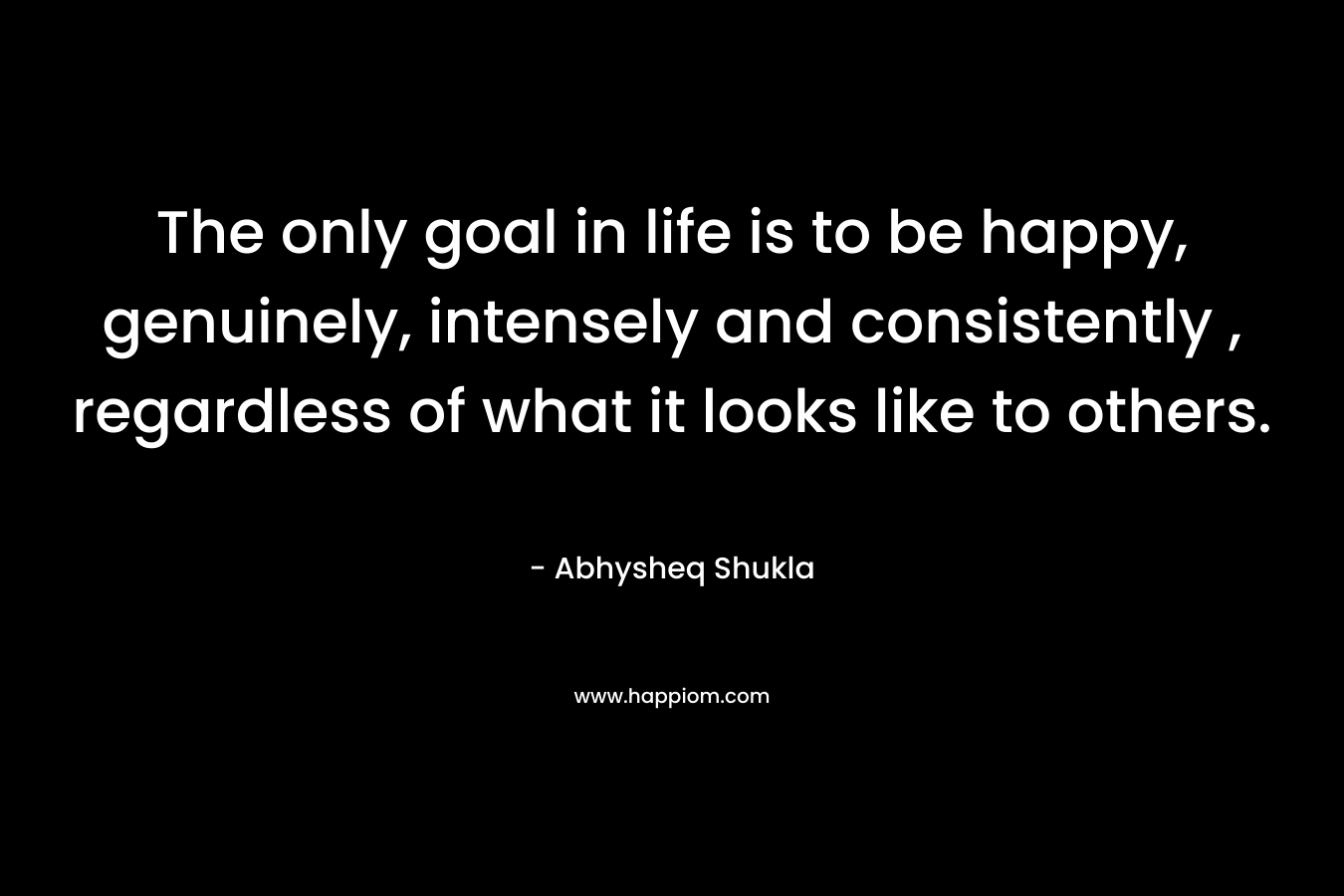 The only goal in life is to be happy, genuinely, intensely and consistently , regardless of what it looks like to others.