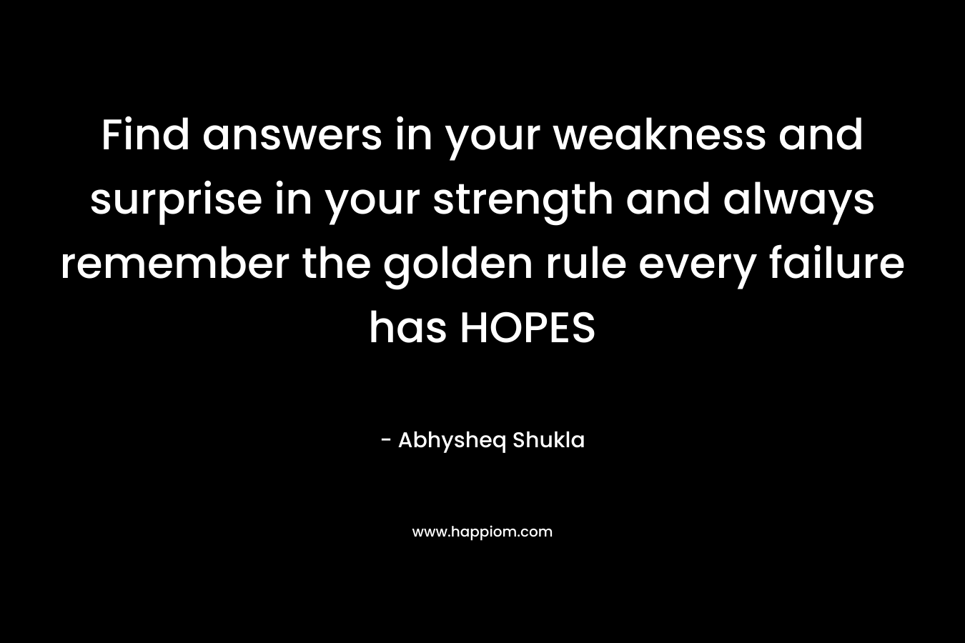 Find answers in your weakness and surprise in your strength and always remember the golden rule every failure has HOPES