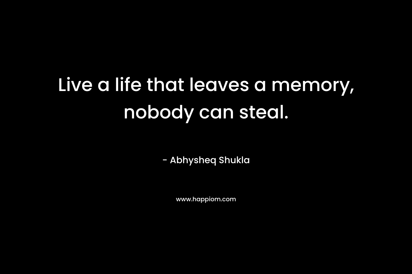 Live a life that leaves a memory, nobody can steal.