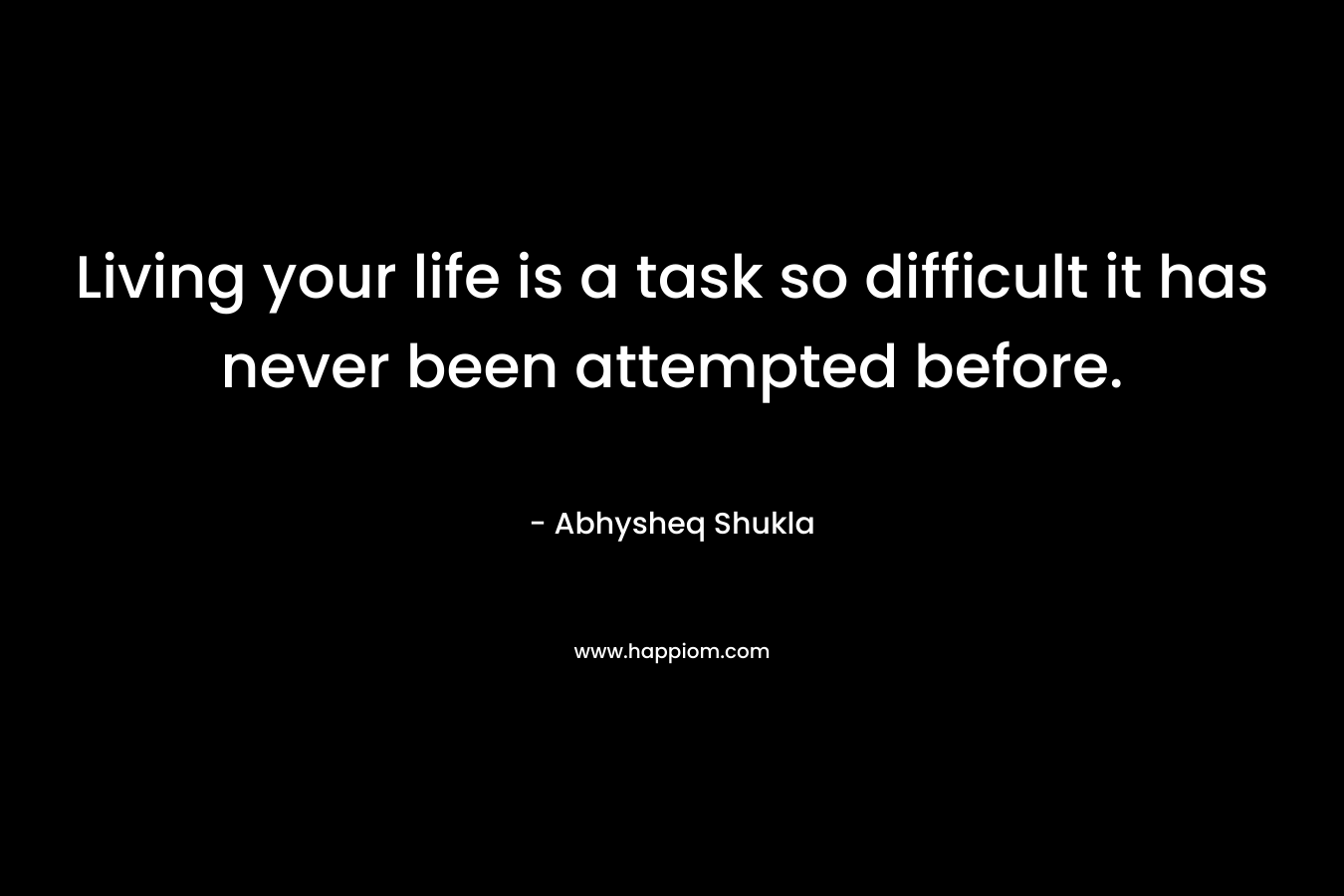 Living your life is a task so difficult it has never been attempted before. – Abhysheq Shukla