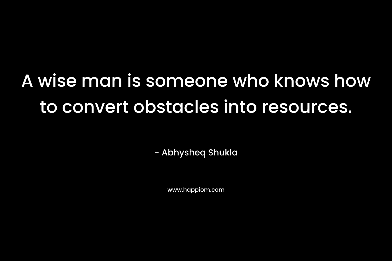 A wise man is someone who knows how to convert obstacles into resources.