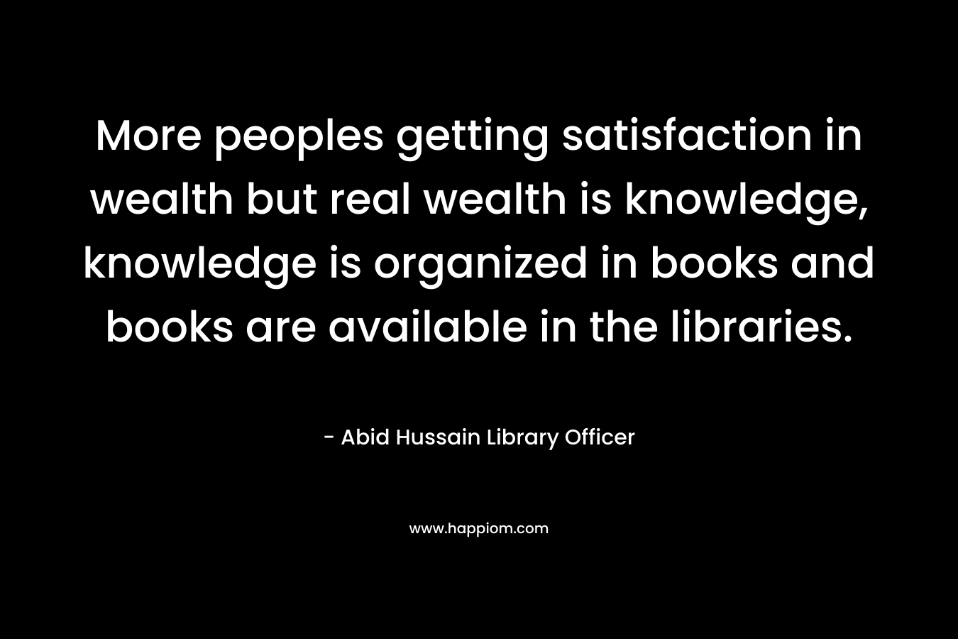 More peoples getting satisfaction in wealth but real wealth is knowledge, knowledge is organized in books and books are available in the libraries.