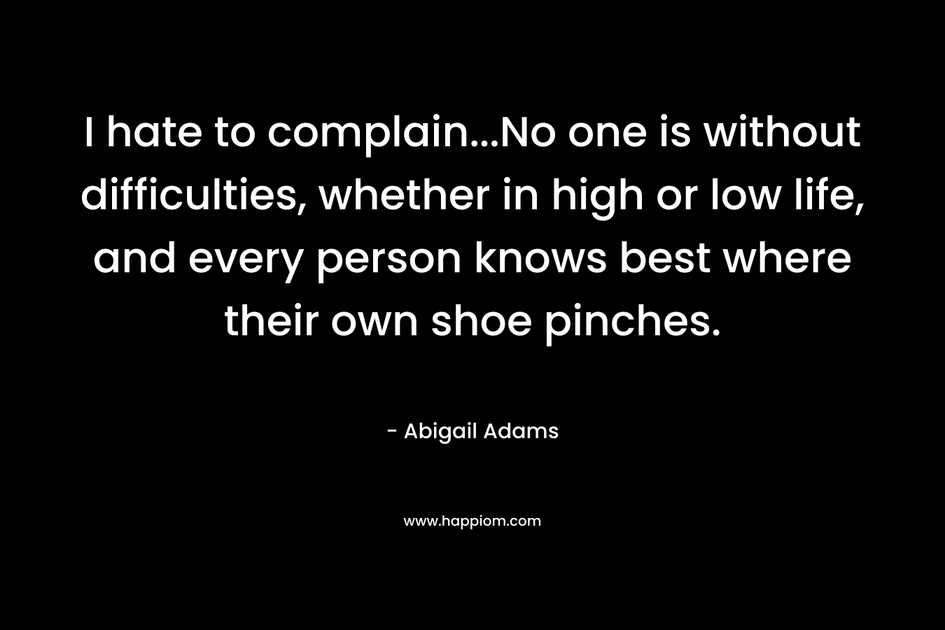 I hate to complain...No one is without difficulties, whether in high or low life, and every person knows best where their own shoe pinches.