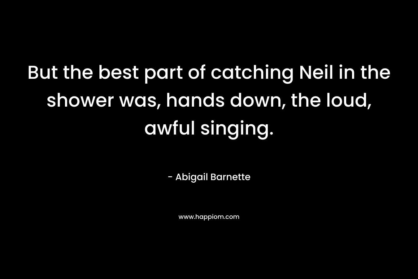 But the best part of catching Neil in the shower was, hands down, the loud, awful singing. – Abigail Barnette