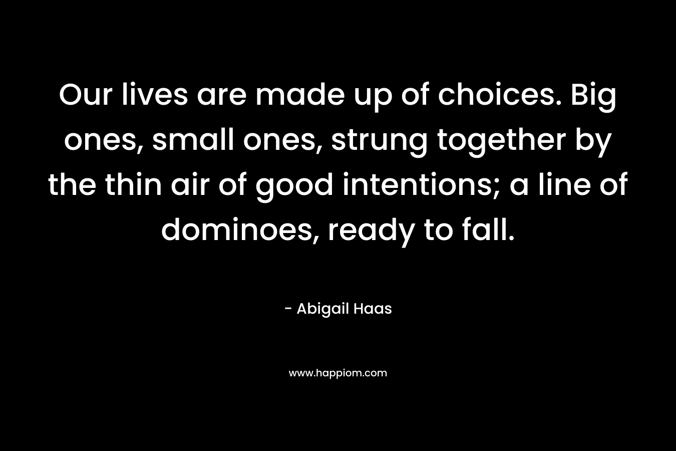 Our lives are made up of choices. Big ones, small ones, strung together by the thin air of good intentions; a line of dominoes, ready to fall. – Abigail Haas