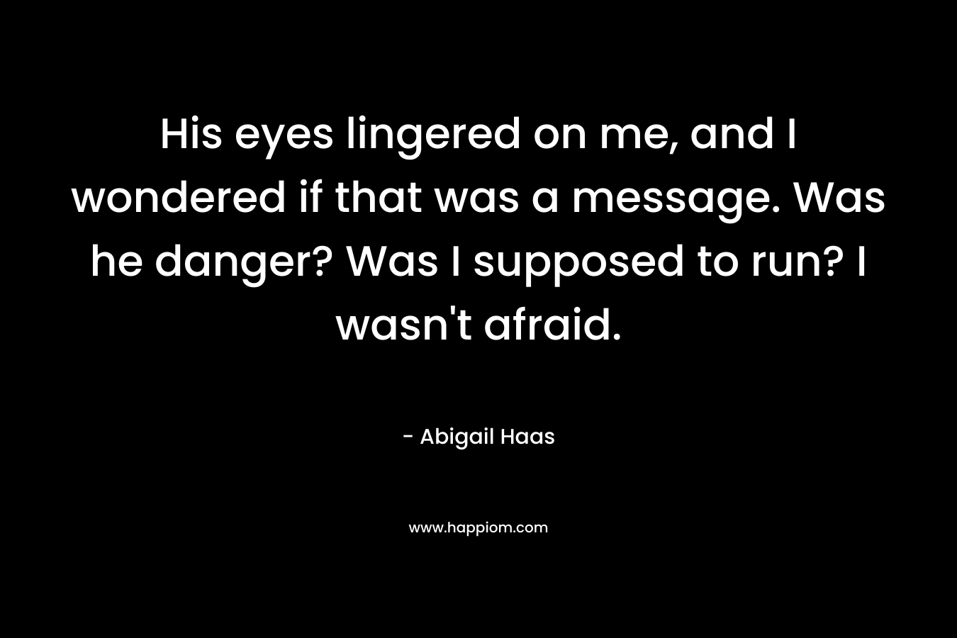 His eyes lingered on me, and I wondered if that was a message. Was he danger? Was I supposed to run? I wasn’t afraid. – Abigail Haas