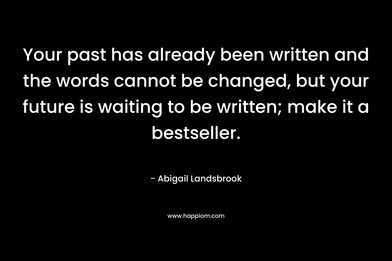 Your past has already been written and the words cannot be changed, but your future is waiting to be written; make it a bestseller.