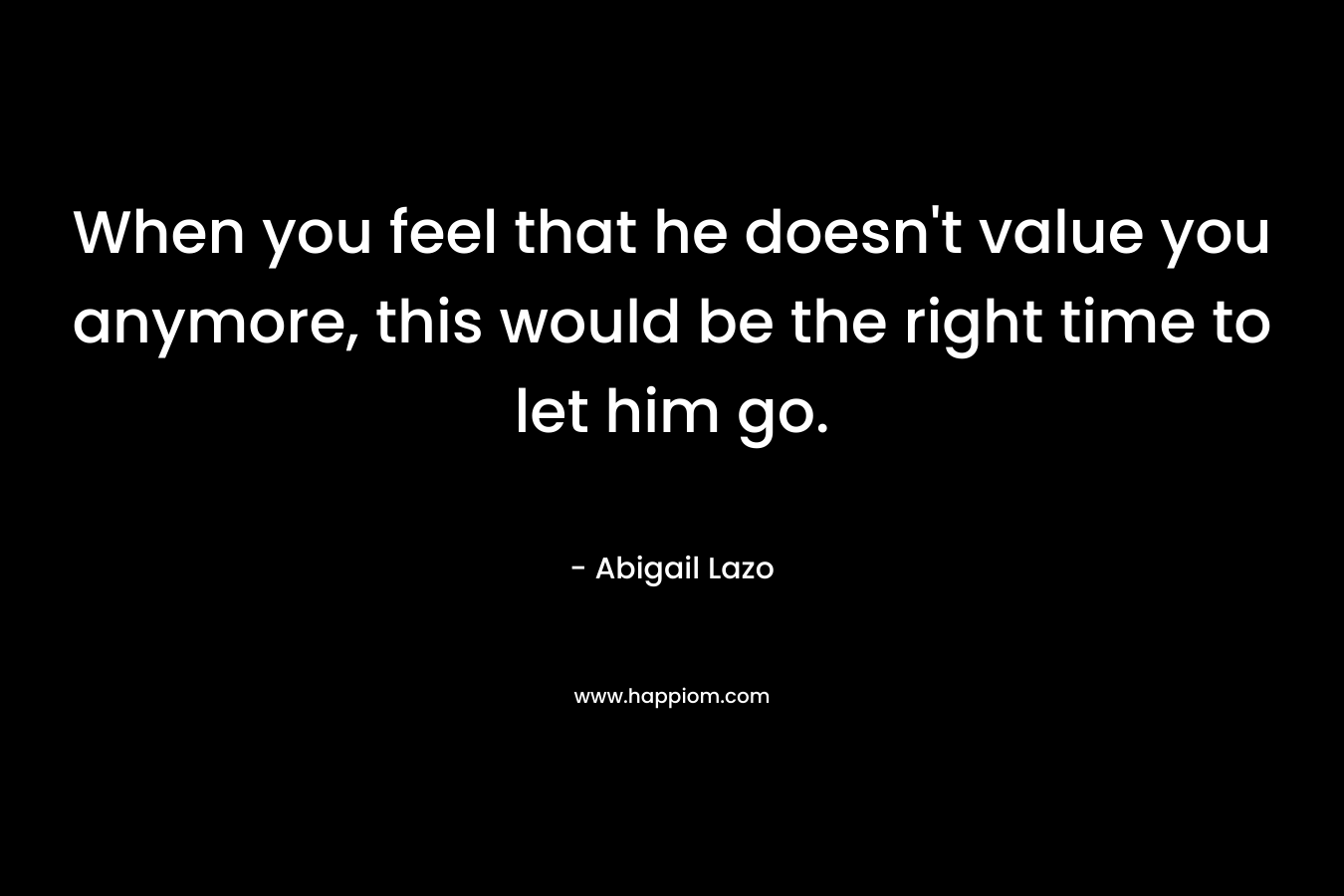 When you feel that he doesn’t value you anymore, this would be the right time to let him go. – Abigail Lazo