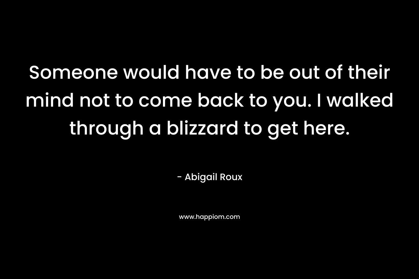 Someone would have to be out of their mind not to come back to you. I walked through a blizzard to get here.