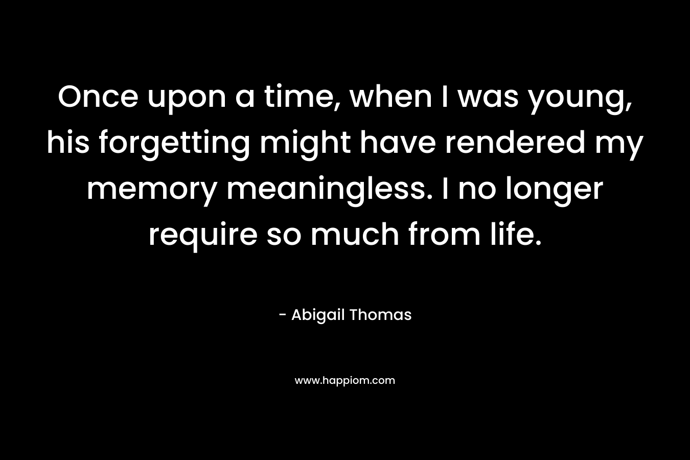 Once upon a time, when I was young, his forgetting might have rendered my memory meaningless. I no longer require so much from life.