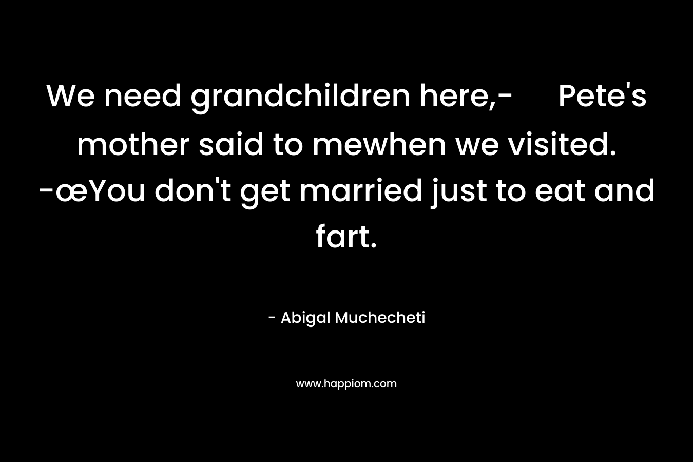 We need grandchildren here,- Pete’s mother said to mewhen we visited. -œYou don’t get married just to eat and fart. – Abigal Muchecheti