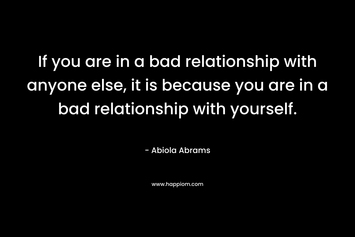 If you are in a bad relationship with anyone else, it is because you are in a bad relationship with yourself. – Abiola Abrams