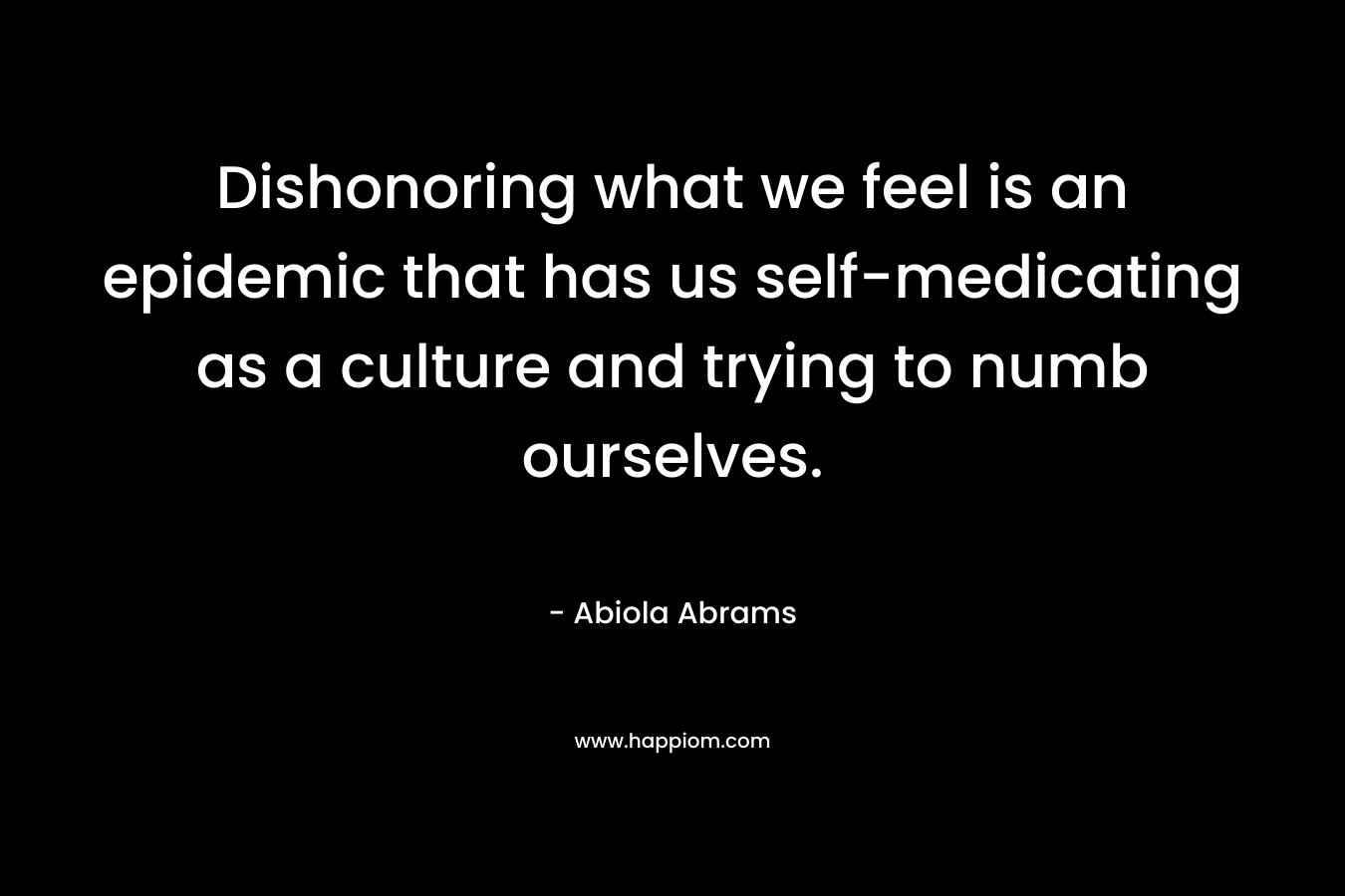 Dishonoring what we feel is an epidemic that has us self-medicating as a culture and trying to numb ourselves. – Abiola Abrams