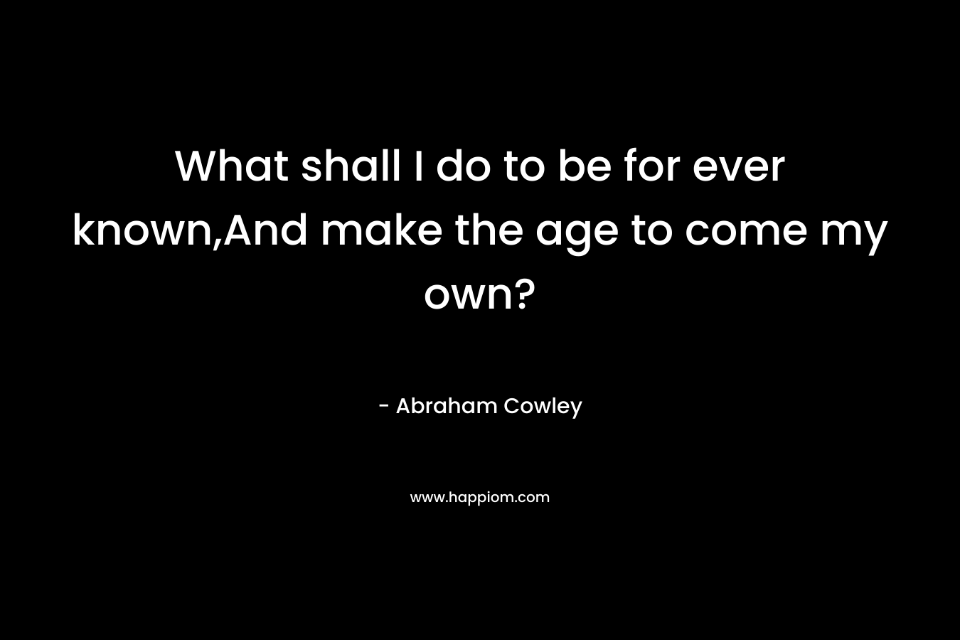 What shall I do to be for ever known,And make the age to come my own? – Abraham Cowley